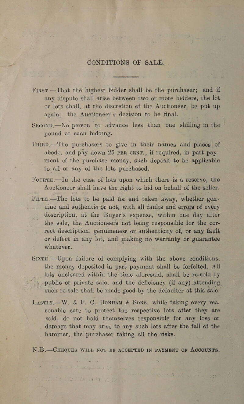 CONDITIONS OF SALE. First.—That the highest bidder shall be the purchaser; and if any dispute shall arise between two or more bidders, the lot or lots shall, at the discretion of the Auctioneer, be put up again; the Auctioneer’s decision to be final. SECOND.—No person to advance less than one shilling in the © pound at each bidding. THiRD.—The purchasers to give in their names and places of abode, and pay down 25 PER cENT., if required, in part pay- ment of the purchase money, niet deposit to be applicable to all or any of the lots purchased. Fourru.—In the case of lots upon which there is a reserve, the Auctioneer shall have the right to bid on behalf of the seller. Viv vH.—The lots to be paid for and taken away, ‘whether gen- uine and authentic or not, with all faults and errors of every description, at the Buyer’s expense, within one day aiter the sale, the Auctioneers not being responsible for the cor- rect description, genuineness or authenticity of, or any fault or defect in any lot, and making no warranty or guarantee whatever. | SixtH.—Upon failure of complying with the above conditious, the money deposited in part payment shall be forfeited. All _ lots uneleared within the: time aforesaid, shall be re-sold by public or private sale, and the deficiency (if any) attending, such re-sale shall be made good by the defaulter at this sale Lastty.—W. &amp; F. C. Bonuam &amp; Sons, while taking every rea. sonable care to protect the respective lots after they are sold, do not. hold themselves responsible for any loss or damage that may arise to any such lots after the fall of the hammer, the purchaser taking all the risks. N.B.—CHEQUES WILL NOT BE ACCEPTED IN PAYMENT OF ACCOUNTS.