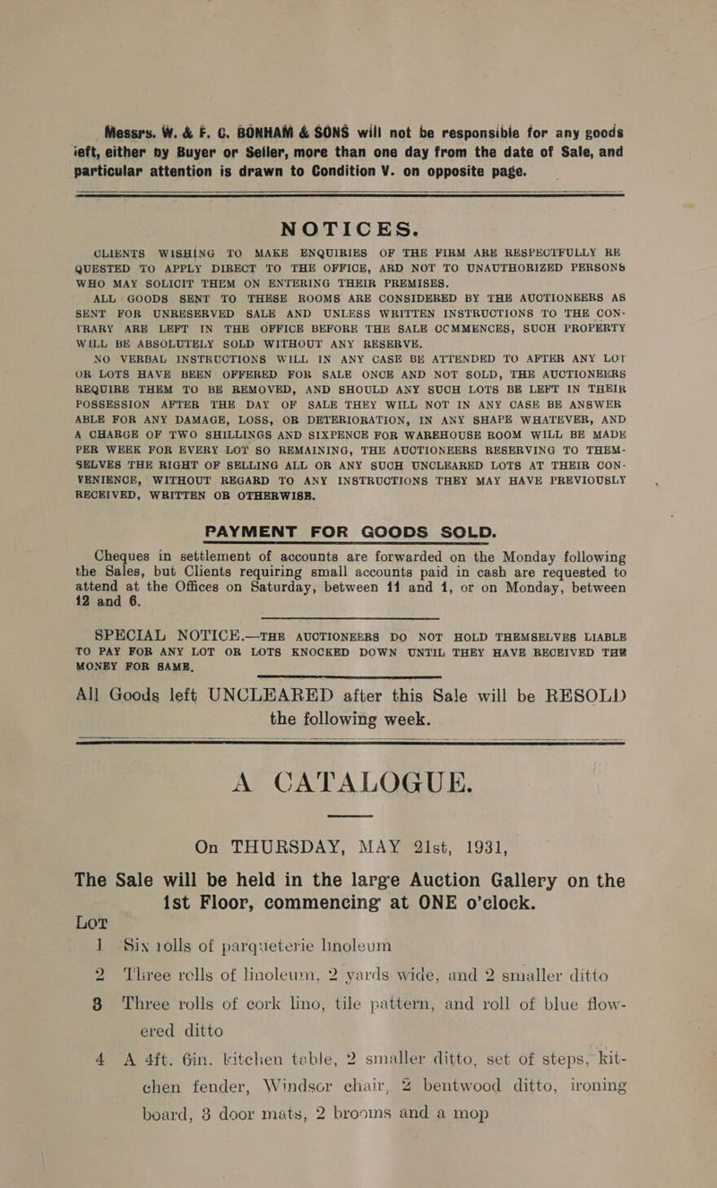 ieft, either by Buyer or Seller, more than one day from the date of Sale, and particular attention is drawn to Condition V. on opposite page.   NOTICES. CLIENTS WISHING TO MAKE ENQUIRIES OF THE FIRM ARE RESPECTFULLY RE QUESTED TO APPLY DIRECT TO THE OFFICE, ARD NOT TO UNAUTHORIZED PERSONS WHO MAY SOLICIT THEM ON ENTERING THEIR PREMISES. ALL GOODS SENT TO THESE ROOMS ARE CONSIDERED BY THE AUCTIONEERS AS SENT FOR UNRESERVED SALE AND UNLESS WRITTEN INSTRUCTIONS TO THE CON- TRARY ARE LEFT IN THE OFFICE BEFORE THE SALE CCMMENCES, SUCH PROPERTY WILL BE ABSOLUTELY SOLD WITHOUT ANY RESERVE. NO VERBAL INSTRUCTIONS WILL IN ANY CASE BE ATTENDED TO AFTER ANY LOT OR LOTS HAVE BEEN OFFERED FOR SALE ONCE AND NOT SOLD, THE AUCTIONEERS REQUIRE THEM TO BE REMOVED, AND SHOULD ANY SUCH LOTS BE LEFT IN THEIR POSSESSION AFTER THE DAY OF SALE THEY WILL NOT IN ANY CASE BE ANSWER ABLE FOR ANY DAMAGE, LOSS, OR DETERIORATION, IN ANY SHAPE WHATEVER, AND A CHARGE OF TWO SHILLINGS AND SIXPENCE FOR WAREHOUSE ROOM WILL BE MADE PER WEEK FOR EVERY LOT SO REMAINING, THE AUCTIONEERS RESERVING TO THEM- SELVES THE RIGHT OF SELLING ALL OR ANY SUCH UNCLEARED LOTS AT THEIR CON- VENIENOE, WITHOUT REGARD TO ANY INSTRUCTIONS THEY MAY HAVE PREVIOUSLY RECEIVED, WRITTEN OBR OTHERWISE. PAYMENT FOR GOODS SOLD. Cheques in settlement of accounts are forwarded on the Monday following the Sales, but Clients requiring small accounts paid in cash are requested to attend 4 the Offices on Saturday, between 11 and 1, or on Monday, between 12 and 6. SPECIAL NOTICE.—THE AUCTIONEERS DO NOT HOLD THEMSELVES LIABLE TO PAY FOR ANY LOT OR LOTS KNOCKED DOWN UNTIL THEY HAVE RECEIVED THY MONEY FOR SAME, All Goods left UNCLEARED after this Sale will be RESOLD the following week. A CATALOGUE.      On THURSDAY, MAY 2lst, 1931, The Sale will be held in the large Auction Gallery on the 1st Floor, commencing at ONE o’clock. LoT 1 Six rolls of parqueterie hnoleum LS) Tliree rells of linoleum, 2 yards wide, and 2 smaller ditto oO Three rolls of cork lino, tile pattern, and roll of blue flow- ered ditto 4 A 4ft. 6in. kitchen table, 2 smaller ditto, set of steps, kit- chen fender, Windsor chair, 4 bentwood ditto, ironing board, 8 door mats, 2 brooms and a mop