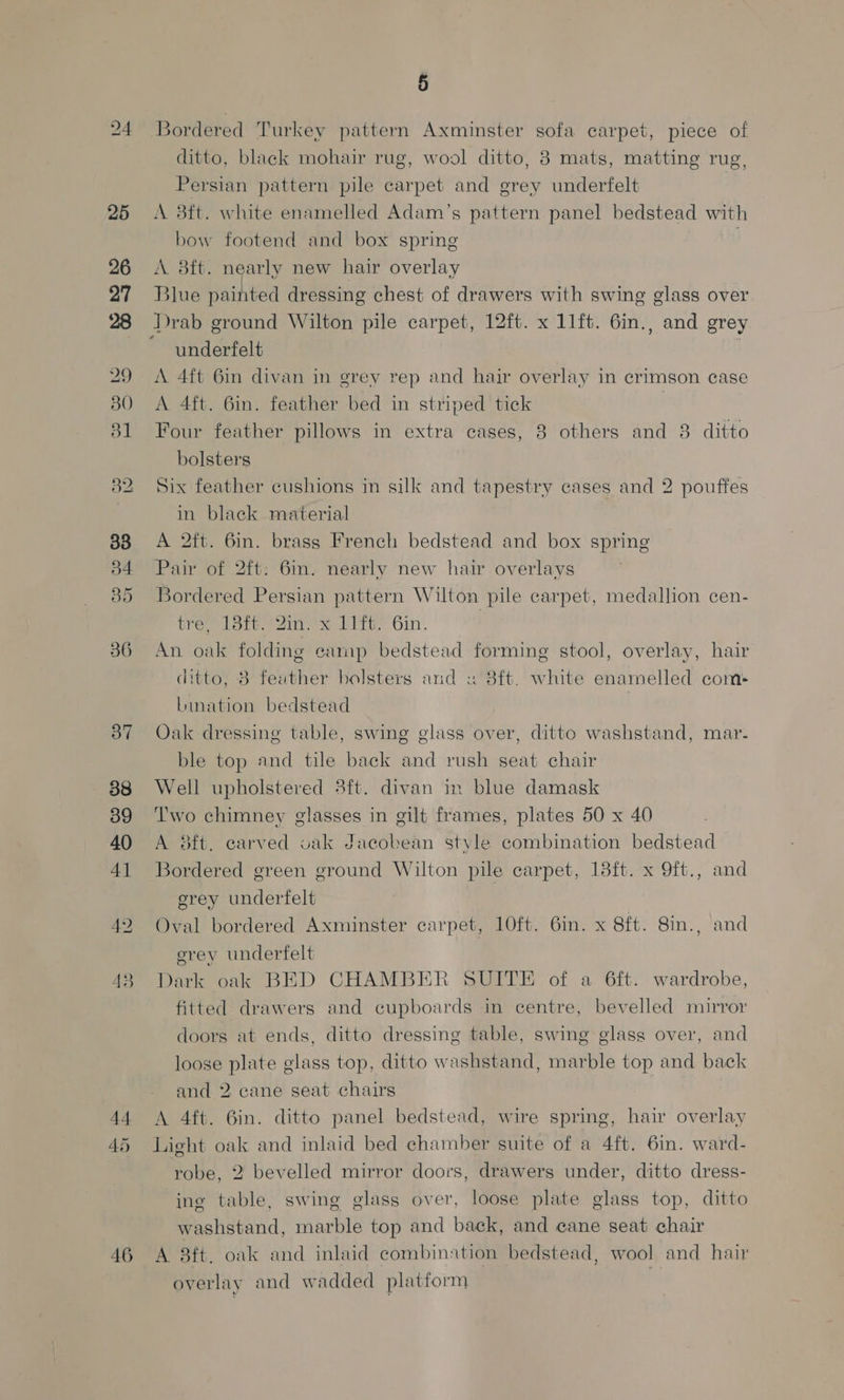 25 26 27 28 29 30 31 32 38 36 37 38 39 40 41 44 45 46 5 ditto, black mohair rug, wool ditto, 8 mats, matting rug, Persian pattern pile carpet and grey underfelt A 8ft. white enamelled Adam’s pattern panel bedstead with bow footend and box spring 0 A 8ft. nearly new hair overlay Blue painted dressing chest of drawers with swing glass over underfelt A 4ft 6in divan in grey rep and hair overlay in crimson case A 4ft. 6in. feather bed in striped tick | Four feather pillows in extra cases, 8 others and 8 ditto bolsters Six feather cushions in silk and tapestry cases and 2 pouffes in black material A 2ft. 6in. brass French bedstead and box spring Pair of 2ft: 6in. nearly new hair overlays Bordered Persian pattern Wilton pile carpet, medallion cen- Wer totter kira, Gin. | |” An oak folding camp bedstead forming stool, overlay, hair ditto, 8 feather bolsters and « 8ft. white enamelled com- Lination bedstead | Oak dressing table, swing glass over, ditto washstand, mar- ble top and tile back and rush seat chair Well upholstered 3ft. divan in blue damask Two chimney glasses in gilt frames, plates 50 x 40 A 8ft. earved oak Jacobean style combination bedstead Bordered green ground Wilton pile carpet, 18ft. x 9ft., and erey undertfelt Oval bordered Axminster carpet, 10ft. 6in. x Sft. 8in., and erey underfelt Dark oak BED CHAMBER SUITE of a 6ft. wardrobe, fitted drawers and cupboards in centre, bevelled mirror doors at ends, ditto dressing table, swing glass over, and loose plate glass top, ditto washstand, marble top and back and 2 cane seat chairs A 4ft. 6in. ditto panel bedstead, wire spring, hair overlay Light oak and inlaid bed chamber suite of a 4ft. 6in. ward- robe, 2 bevelled mirror doors, drawers under, ditto dress- ine table, swing glass over, loose plate glass top, ditto washstand, marble top and back, and cane seat chair A 3ft. oak and inlaid combination bedstead, wool and hair overlay and wadded platform |