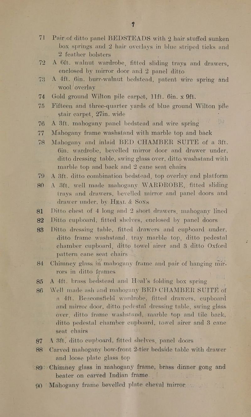 81 82 83 85 86 87 88 90 7 Pair of ditto panel BEDSTEADS with 2 hair stuffed sunken box springs and 2 hair overlays in blue striped ticks and 2 feather bolsters A 6ft. walnut wardrobe, fitted sliding trays and drawers, enclosed by mirror door and 2 panel ditto A 4ft. 6in. burr-walnut bedstead, patent wire spring and wool overlay Gold ground Wilton pile carpet, 11ft. 6in. x 9ft. Fifteen and three-quarter yards of blue ground Wilton pile stair carpet, 27in. wide A 38ft. mahogany panel bedstead and wire spring Mahogany frame washstand with marble top and back Mahogany and inlaid BED CHAMBER SUITE of a 3ft. 6in: wardrobe, bevelled mirror door and drawer under, ditto dressing table, swing glass over, ditto washstand with marble top and back and 2 cane seat chairs A 8ft. ditto combination bedstead, top overlay end platform A 8ft. well made mahogany WARDROBE, fitted sliding trays and drawers, bevelled mirror and panel doors and drawer under, by Hrat &amp; Sons Ditto chest of 4 long and 2 short drawers, mahogany lined Ditto cupboard, fitted shelves, enclosed by panel doors Ditto dressing table, fitted drawers and cuphoard under, ditto frame washstand, tray marble top, ditto pedestal chamber cupboard, ditto towel airer and 38 ditto Oxford pattern cane seat chairs Chimney glass in mahogany frame and pair of hanging mir- rors in ditto frames A 4ft. brass bedstead and Heal’s folding box spring Well made ash and mahogany BED CHAMBER SUITE of n 4{t. Beaconsfield wardrobe, fitted drawers, cupboard and mirror door, ditto pedestat dressing table, swing glass ever, ditto frame washstand, marble top and tile back, ditto pedestal chamber cupboard, towel airer and 8 cane seat chairs A 8ft. ditto cupboard, fitted shelves, panel doors Carved mahogany bow-front 2-tier bedside table with drawer and loose plate glass top Chimney glass in mahogany frame, brass dinner gong and beater on carved Indian frame