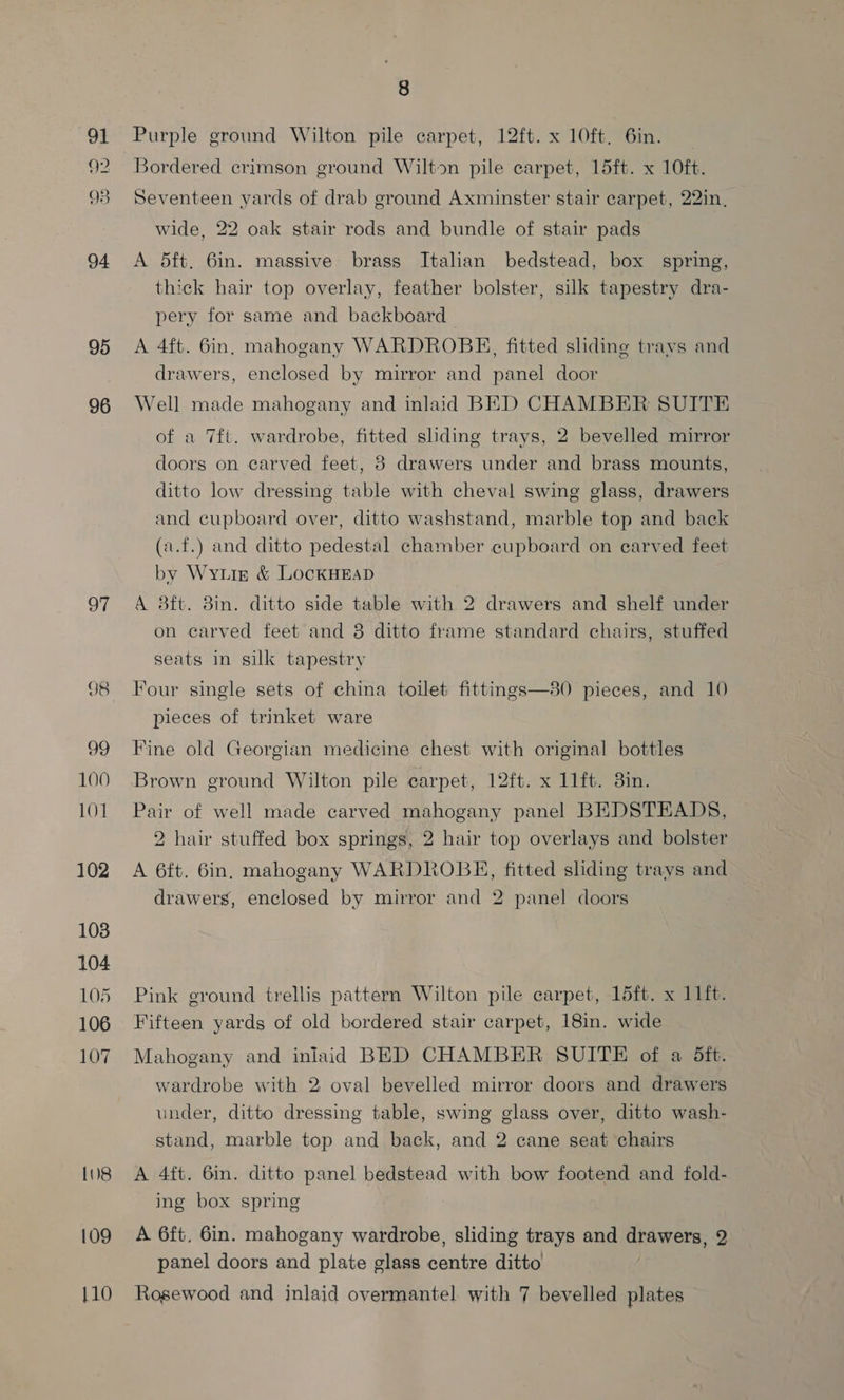 91 9? 93 94 95 96 oT 39 100 101 102 103 104 105 106 107 108 109 8 Purple ground Wilton pile carpet, 12ft. x 10ft. 6in. Bordered crimson ground Wilton pile carpet, 15ft. x 10ft. Seventeen yards of drab ground Axminster stair carpet, 22in, wide, 22 oak stair rods and bundle of stair pads A 5ft. 6in. massive brass Italian bedstead, box spring, thick hair top overlay, feather bolster, silk tapestry dra- pery for same and backboard | A 4ft. 6in. mahogany WARDROBE, fitted sliding travs and drawers, enclosed by mirror and panel door Well made mahogany and inlaid BED CHAMBER SUITE of a 7ft. wardrobe, fitted sliding trays, 2 bevelled mirror doors on carved feet, 8 drawers under and brass mounts, ditto low dressing table with cheval swing glass, drawers and cupboard over, ditto washstand, marble top and back (a.f.) and ditto pedestal chamber cupboard on carved feet by Wyurz &amp; LockHEaD A 8ft. 8in. ditto side table with 2 drawers and shelf under on carved feet and 8 ditto frame standard chairs, stuffed seats in silk tapestry Four single sets of china toilet fittings—80 pieces, and 10 pieces of trinket ware Fine old Georgian medicine chest with original bottles Brown ground Wilton pile carpet, 12ft. x 11ft. 3in. Pair of well made carved mahogany panel BEDSTEADS, 2 hair stuffed box springs, 2 hair top overlays and bolster A 6ft. 6in, mahogany WARDROBE, fitted sliding trays and drawers, enclosed by mirror and 2 panel doors Pink ground trellis pattern Wilton pile carpet, 15ft. x 11ft. Fifteen yards of old bordered stair carpet, 18in. wide Mahogany and inlaid BED CHAMBER SUITE of a Sft. wardrobe with 2 oval bevelled mirror doors and drawers under, ditto dressing table, swing glass over, ditto wash- stand, marble top and back, and 2 cane seat chairs A 4ft. 6in. ditto panel bedstead with bow footend and fold- ing box spring A 6ft, 6in. mahogany wardrobe, sliding trays and drawers, 2 panel doors and plate glass centre ditto