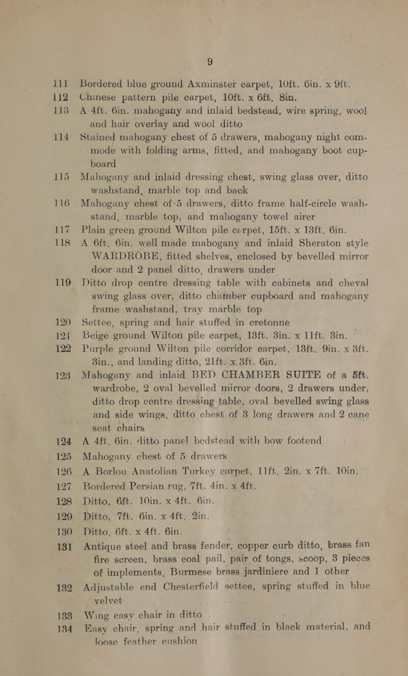 111 112 113 114 Gea 116 117 118 119 120 121 122 133 134 9 Bordered blue ground Axminster carpet, 10ft. Gin. x 9ft. Chinese pattern pile carpet, 10ft. x 6ft, 8in. A 4ft. 6in. mahogany and inlaid bedstead, wire spring, wool and hair overlay and wool ditto Stained mahogany chest of 5 drawers, mahogany night com- mode with folding arms, fitted, and mahogany boot cup- board Mahogany and inlaid dressing chest, swing glass over, ditto washstand, marble top and back Mahogany chest of-5 drawers, ditto frame half-circle wash- stand, marble top, and mahogany towel airer A 6ft. 6in. well made mahogany and inlaid Sheraton style WARDROBE, fitted shelves, enclosed by bevelled mirror door and 2 panel ditto, drawers under Ditto drop centre dressing table with cabinets and cheval swing glass over, ditto chamber cupboard and mahogany frame washstand, tray marble top Settee, spring and hair stuffed in cretonne Beige ground Wilton pile carpet, 18ft. 8in. x 11ft. 3in. Purple ground Wilton pile corridor earpet, 13ft. 9in. x 3ft. 3in., and landing ditto, 21ft. x 3ft. 6in. Mahogany and inlaid BED CHAMBER SUITE of a 5ft. wardrobe, 2 oval bevelled mirror doors, 2 drawers under, ditto drop centre dressing table, oval bevelled swing glass and side wings, ditto chest of 8 long drawers and 2 cane seat chairs A 4ft. 6in. ditto pane] bedstead with bow footend Mahogany chest of 5 drawers A Borlou Anatolian Turkey carpet, 11ft, 2in. x 7ft. 10in. Bordered Persian rue, 7ft. 4in. x 4ft. Ditto, 6ft. 10in. x 4ft. 6in. Ditto, 7ft. 6in. x 4ft. 2in. Ditto, 6ft. x 4ft. 6in. fire screen, brass coal pail, pair of tongs, scoop, 3 pieces of implements, Burmese brass jardiniere and 1 other Adjustable end Chesterfield settee, spring stuffed in blue — velvet Wing easv chair in ditto Easy chair, spring and hair stuffed in Rack material, and loose feather cushion