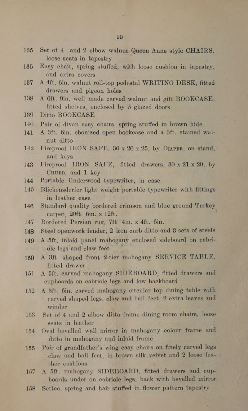 135 136 137 1388 139 140 141 142 148 144 145 146 147 148 149 154 155 157 158 1U Set of 4 and 2 elbow walnut Queen Anne style CHAIRS, loose seats in tapestry Kagsy chair, spring stuffed, with loose cushion in tapestry, and extra covers A 4ft. 6in. walnut roll-top pedestal WRITING DESK, fitted drawers and pigeon holes A 6ft. 9in. well made carved walnut and gilt BOOKCASE, fitted shelves, enclosed by 6 glazed doors Ditto BOOKCASE Pair of divan easy chairs, spring stuffed in brown hide A 3ft. 6in. ebonized open bookcase and a 8ft. stained wal- nut ditto Fireproof IRON SAFE, 86 x 26 x 25, by DiapEr, on stand, and keys Fireproof IRON SAFE, fitted drawers, 30 x 21 x 20, by Cuuss, and 1 key Portable Underwood typewriter, in case Blickensderfer light weight portable typewriter with fittings in leather case Standard quality bordered crimson and blue ground Turkey carpet, 20ft. 6in. x 12ft. Bordered Persian rug, 7ft, 4in. x 4ft. 6in. Steel openwork fender, 2 iron curb ditto and 3 sets of steels A dft, inlaid panel mahogany enclosed sideboard on cabri-. ‘ole legs and claw feet A 38ft. shaped front 2-tier muhog: gany SERVICE TABLE, fitted drawer — | A 5ft. carved mahogany SIDEBOARD, fitted drawers and cupboards on ecabriole legs and low backboard © A 8ft. 6in. carved mahogany circular top dining table with carved shaped legs, claw and ball feet, 2 extra leaves and winder as Set of 4 and 2 elbow ditto frame dining room chairs, loose seats in leather Oval bevelled wall mirror in mahogany colour frame and ditto in mahogany and. inlaid frame Pair of grandfather’s wing easy chairs on finely aocvad legs claw and ball feet, in brown silk velvet and 2 loose fea- ther cushions A 5ft. mahogany STDEBOARD, fitted drawers and cup- boards under on eabriole legs, back with bevelled mirror Settee, spring and hair stuffed in flower pattern tapestry