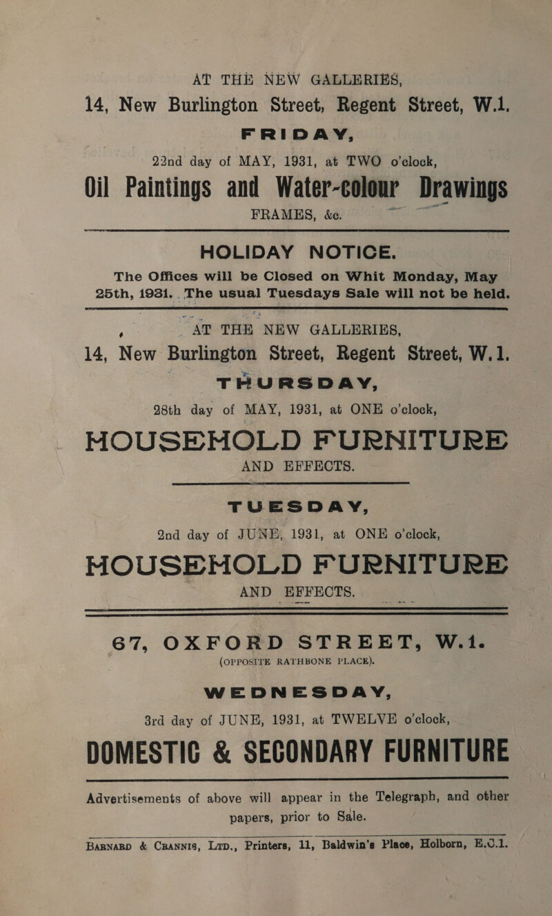 AT THE NEW GALLERIES, 14, New Burlington Street, Regent Street, W.1. FRIDAY, 22nd day of MAY, 1931, at TWO o'clock, Oil Paintings and Water-colour Drawings FRAMES, &amp;e. HOLIDAY NOTICE. The Offices will be Closed on Whit Monday, May 25th, 1931. . The usual Tuesdays Sale will not be held.  Par THE NEW GALLERIES. 14, New Burlington Street, Regent Street, W.1. T - URSDAY, 98th day of MAY, 1931, at ONE o'clock, MOUSEMOLD FURNITURE AND EFFECTS. TUESDAY, Qnd day of JUNE, 1931, at ONE o'clock, MOUSEHOLD FURNITURE AND EFFECTS.   67, OXFORD STREET, W.1. (OPPOSITE RATHBONE PLACE). WEDNESDAY, 8rd day of JUNE, 1931, at TWELVE o'clock, DOMESTIC &amp; SECONDARY FURNITURE Advertisements of above will appear in the Telegraph, and other papers, prior to Sale.   BARNARD &amp; Crannis, Lrp., Printers, 11, Baldwin's Place, Holborn, E.v.1.