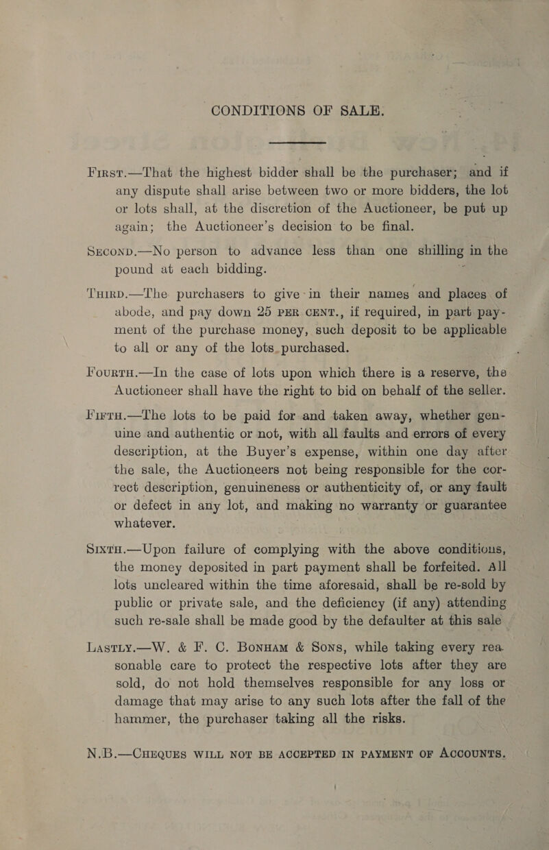 CONDITIONS OF SALE. First.—That the highest bidder shall be the purchaser; and if any dispute shall arise between two or more bidders, the lot or lots shall, at the discretion of the Auctioneer, be put up again; the Auctioneer’s decision to be final. SECOND.—No person to advance less than one aes in the pound at each bidding. Tuirp.—The purchasers to give:in their nameg and places of abode, and pay down 25 PER CENT., if required, in part pay- ment of the purchase money, such deposit to be applicable to all or any of the lots. purchased. i l’ourtH.—In the case of lots upon which there is a reserve, the Auctioneer shall have the right to bid on behalf of the seller. 'irra.—The lots to be paid for and taken away, whether gen- uine and authentic or not, with all faults and errors of every description, at the Buyer’s expense, within one day after the sale, the Auctioneers not being responsible for the cor- rect description, genuineness or authenticity of, or any fault or defect in any lot, and making no warranty or guarantee whatever. Sixtu.—Upon failure of complying with the above conditions, the money deposited in part payment shall be forfeited. All lots uncleared within the time aforesaid, shall be re-sold by public or private sale, and the deficiency (if any) attending such re-sale shall be made good by the defaulter at this sale — LastLy.—W. &amp; F. C. Bonuam &amp; Sons, while taking every rea. sonable care to protect the respective lots after they are sold, do not hold themselves responsible for any loss or damage that may arise to any such lots after the fall of the - hammer, the purchaser taking all the risks. N.B.—CHEQUES WILL NOT BE ACCEPTED IN PAYMENT OF ACCOUNTS.