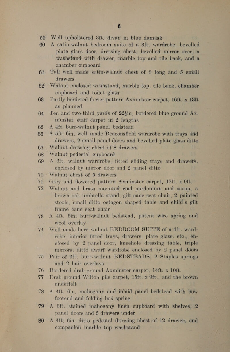 59 60 61 62 63 64 65 66 67 68 69 70 Te 72 74 ~l Cr 77 78 79 80 6 Well upholstered 3ft. divan in blue damask A satin-walnut bedroom suite of a 8ft. wardrobe, bevelled plate glass door, dressing chest, bevelled mirror over, a washstand with drawer, marble top and tile back, and a chamber cupboard Tall well made satin-walnut chest of 8 long and 5 small drawers Walnut enclosed washstand, marble top, tile back, chamber cupboard and toilet glass Partly bordered flower pattern Axminster carpet, 16ft. x 13ft as planned Ten and two-third yards of 224in, bordered blue ground Ax- minster stair carpet in 2 lengths A 4ft. burr-walnut panel bedstead A d5ft. 6in. well made Beaconsfield wardrobe with trays atid drawers, 2 small panel doors and bevelled plate glass ditto Walnut dressing chest of 8 drawers 7 Walnut pedestal cupboard A 6ft. walnut wardrobe, fitted sliding trays and drawets, enclosed by mirror door and 2 panel ditto Walnut chest of 5 drawers Grey and fiowe:ed pattern Axminster carpet, 12ft. x Oft. Walnut and brass movnted eoal purdonium and scoop, a brown oak umbrella stand, gilt cane seat chair, 2 painted stools, small ditto octagon shaped table and child’s gilt frame cane seat chair A 4ft. 6in. burr-walnut bedstead, patent wire spring and wool overlay Well made burr-walnut BEDROOM SUITE of a 4ft. ward- robe, interior fitted trays, drawers, plate glass, ete., en- closed by 2 panel door, kneehole dressing table, triple mirrors, ditto dwarf wardrobe enclosed by 2 panel doors Pair of 8ft. burr-walnut BEDSTEADS, 2 Staples springs and 2 hair overlays Bordered drab ground Axminster carpet, 14ft. x 10ft. Drab ground Wilton pile carpet, 15ft. x 9ft., and the brown underfelt A 4ft. 6in. mahogany and inlaid panel bedstead with bow footend and folding box spring A 6ft. stained mahogany linen cupboard with shelves, 2 panel doors and 5 drawers under A 4ft. Gin. ditto pedestal dressing chest of 12 drawers and companion marble top washstand