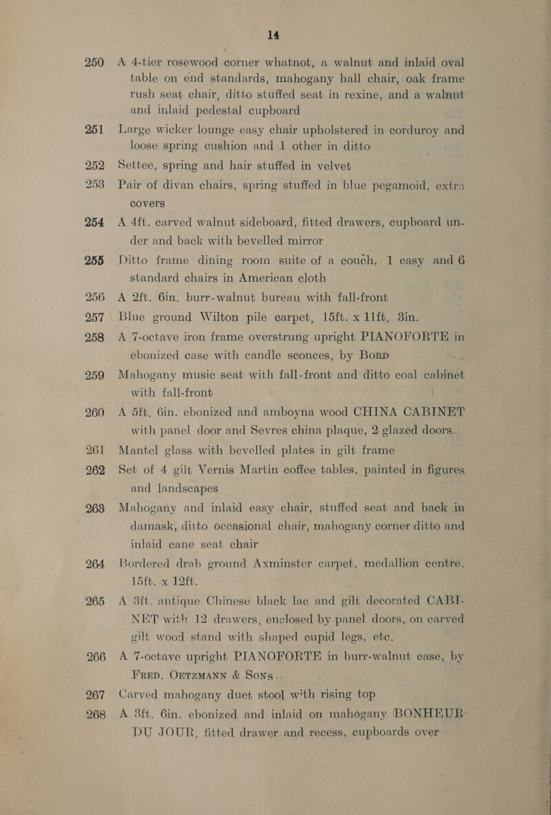 250 251 252 253 254 255 256 257 258 bo Or eo} 260 261 262 263 264 265 266 267 268 14 A 4-tier rosewood corner whatnot, a walnut and inlaid oval table on end standards, mahogany hall chair, oak frame rush seat chair, ditto stuffed seat in rexine, and a walnut and inlaid pedestal cupboard Large wicker lounge easy chair upholstered in corduroy and loose spring cushion and 1 other in ditto Settee, spring and hair stuffed in velvet Pair of divan chairs, spring stuffed in blue pegamoid, extra covers A 4ft. carved walnut sideboard, fitted drawers, cupboard un- der and back with bevelled mirror Ditto frame dining room suite of a couch, 1 easy and 6 standard chairs in American cloth A 2ft. 6m. burr-walnut bureau with fall-front Blue ground Wilton pile carpet, 15ft. x 11ft, 3in. A 7-octave iron frame overstrung upright PIANOFORTE in ebonized case with candle sconces, by Borp Mahogany music seat with fall-front and ditto coal cabinet with fall-front ; | A 5ft. 6in. ebonized and amboyna wood CHINA CABINET with panel door and Sevres china plaque, 2 glazed doors. Mantel glass with bevelled plates in gilt frame Set of 4 gilt Vernis Martin coffee tables, painted in figures and landscapes Mahogany and inlaid easy chair, stuffed seat and back in damask, ditto occasional chair, mahogany corner ditto and inlaid cane seat chair Bordered drab ground Axminster carpet, medallion centre, 15ft. -x 12ft. A 3ft. antique Chinese black lae and cilt decorated CABI- NET with 12 drawers, enclosed by panel doors, on carved eilt wood stand with shaped cupid legs, etc. A 7-octave upright PIANOFORTE in burr-walnut case, by FRED. OETZMANN &amp; SONS -. Carved mahogany duet stool] with rising top A 8ft. 6in. ebonized and inlaid on mahogany BONHEUR DU JOUR, fitted drawer and recess, cupboards over