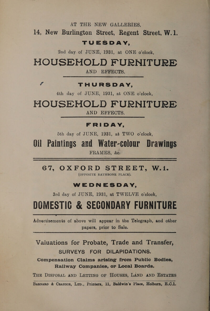 AT THE NEW GALLERIES, 14, New Burlington Street, Regent Street, W.1. TUESDAY, Qnd day of JUNE, 1931, at ONE o'clock, MOUSEMOLD FURNITURE AND EFFECTS. A THURSDAY, 4th day of JUNE, 1931, at ONE o'clock, MOUSENOLD FURNITURE AND EFFECTS. FRIDAY, Sth day of JUNE, 1931, at TWO o'clock, Oil Paintings and Water-colour Drawings FRAMES, &amp;C. 67, OXFORD STREET, W.i1. (OPPOSITE RATHBONE PLACE). WEDNESDAY, 38rd day of JUNE, 1931, at TWELVE o'clock, DOMESTIC &amp; SECONDARY FURNITURE Advertisements of above will appear in the Telegraph, and other papers, prior to Sale.  Valuations for Probate, Trade and Transfer, SURVEYS FOR DILAPIDATIONS. Compensation Claims arising from Public Bodies, Railway Companies, or Local Boards. THE DISPOSAL AND LETTING OF HousEs, LAND AND ESTATES  BARNARD &amp; CRANNIS, Lr., Printers, 11, Baldwin’s Place, Holborn, E.0.1.