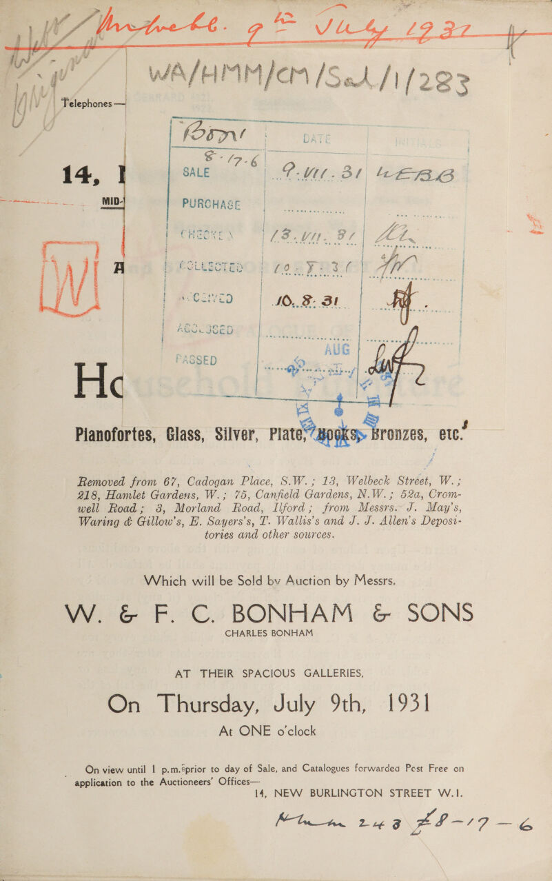     WA/HMM/cm /Seh/1/292    | | H - ) | . 3/9 | : 1, | yi ji iy | Felephones — 4 Dp UY | S- 2a aeeeeeee a (250 LATE | S- See ae es | 14 SALE > > as PURCHASE bie ese eae a    i Po PLAS Ss. j $ White § i z 2 ' Hi ose : GS Brae. | t tot < 2 Fd : i 3 f co a ot H i eV UGLY i NO 3SED a Oe  Pianofortes, Glass, Silver, Plate apo. Bronzes, etc’ Removed from 67, Cadogan Place, S.W.; 18, Welbeck Street, W. ; 218, Hamlet Gardens, W.; 75, Canfield Gardens, N.W.; 52a, Crom- well Road; 8, Morland Road, Ilford; from Messrs. J. May’s, Waring ¢ Gillow’s, H. Sayers’s, T. Wallis’s and J, J. Allen’s Depost- tories and other sources. Which will be Sold by Auction by Messrs. W. &amp; F. C. BONHAM &amp; SONS CHARLES BONHAM AT THEIR SPACIOUS GALLERIES, On Thursday, July 9th, 1931 At ONE o'clock On view until 1 p.m.éprior to day of Sale, and Catalogues forwarded Pest Free on ~ application to the Auctioneers’ Offices— 14, NEW BURLINGTON STREET W.1. ‘og Olam Se xa -19 eae