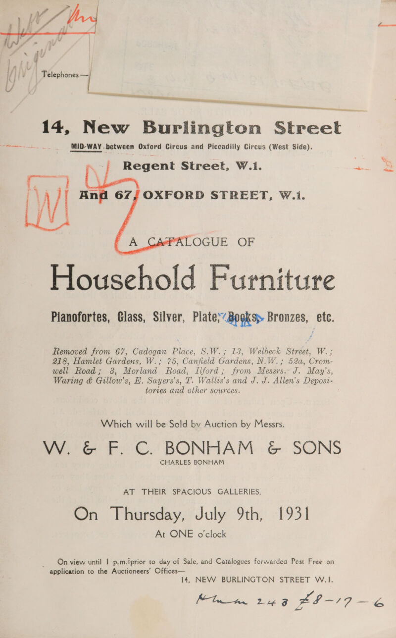  14, New Burlington Street ae MID-WAY . between Oxford Circus and Piccadiily Circus (West Side). Regent Street, W.1.  Household Furniture Pianofortes, Glass, Silver, Plate’ Books» Bronzes, &amp;te. Removed from 67, Cadogan Place, S.W.; 13, Welbeck Street, W. ; 218, Hamlet Gardens, W.; 75, Canfield Gardens, N.W.; 52a, Crom- well Road; 38, Morland Road, Ilford; from Messrs.. J. May’s, Waring &amp; Gillow’s, EH. Sayers’s, T. Wallts’s and J. J. Allen’s Depost- tories and other sources. Which will be Sold by Auction by Messrs. W. &amp; F. C. BONHAM &amp; SONS CHARLES BONHAM AT THEIR SPACIOUS GALLERIES, On Thursday, July 9th, 1931 At ONE o'clock On view until | p.m.éprior to day of Sale, and Catalogues forwardea Post Free on application to the Auctioneers’ Offices— 14, NEW BURLINGTON STREET W.1. Sieh. Lie xh -19 ee