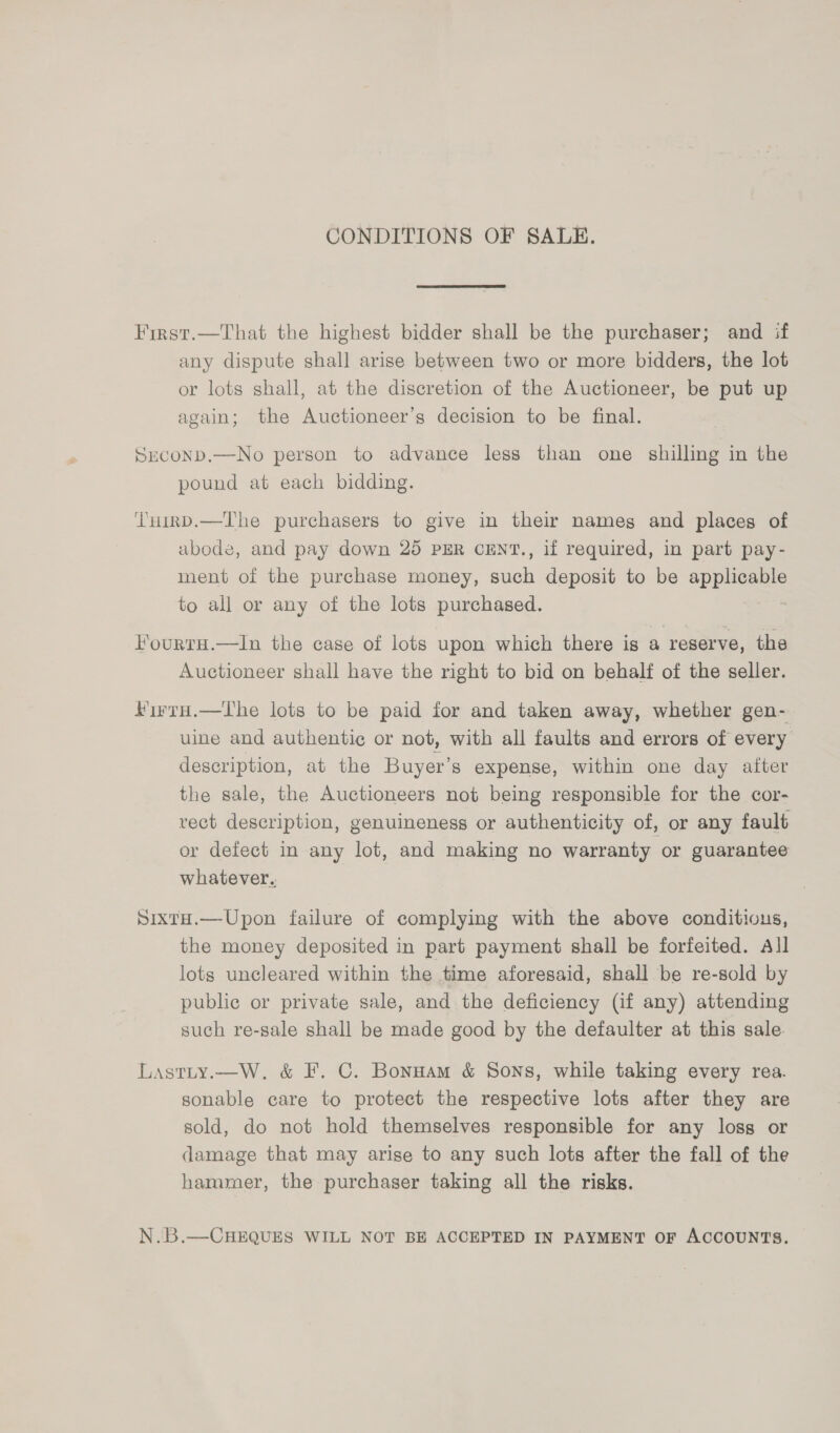 CONDITIONS OF SALE. First.—That the highest bidder shall be the purchaser; and if any dispute shall arise between two or more bidders, the lot or lots shall, at the discretion of the Auctioneer, be put up again; the Auctioneer’s decision to be final. Suconpd.—No person to advance less than one shilling in the pound at each bidding. THirnD.—The purchasers to give in their nameg and places of abode, and pay down 25 PER CENT., if required, in part pay- ment of the purchase money, aes deposit to be appieny: to all or any of the lots purchased. lFourtH.—In the case of lots upon which there is a reserve, the Auctioneer shall have the right to bid on behalf of the seller. Kirro.—tThe lots to be paid for and taken away, whether gen- uine and authentic or not, with all faults and errors of every description, at the Buyer’s expense, within one day after the sale, the Auctioneers not being responsible for the cor- vect description, genuineness or authenticity of, or any fault or defect in any lot, and making no warranty or guarantee whatever. SixtH.—Upon failure of complying with the above conditious, the money deposited in part payment shall be forfeited. All lots uncleared within the time aforesaid, shall be re-sold by public or private sale, and the deficiency (if any) attending such re-sale shall be made good by the defaulter at this sale. Lastity.—W. &amp; F. C. Bonnam &amp; Sons, while taking every rea. sonable care to protect the respective lots after they are sold, do not hold themselves responsible for any loss or damage that may arise to any such lots after the fall of the hammer, the purchaser taking all the risks. | N.B.—CHEQUES WILL NOT BE ACCEPTED IN PAYMENT OF ACCOUNTS.