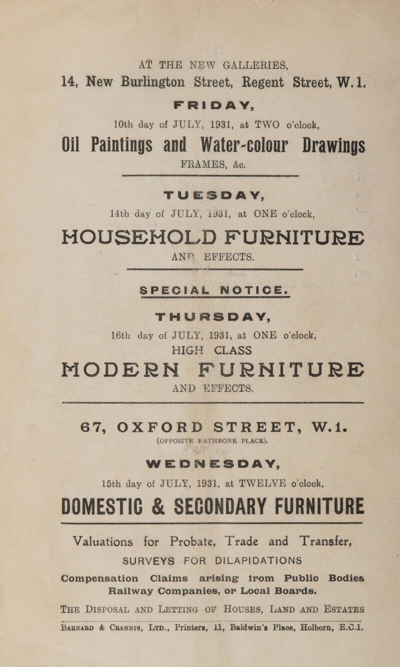 AT THE NEW GALLERIKS, 14, New Burlington Street, Regent Street, W.1. FRIDAY, 10th day of JULY, 1931, at TWO o'clock, Oil Paintings and Water-colour Drawings FRAMHS, &amp;c. TUESDAY, 14th day of JULY, 1931, at ONE o’clock, MOUSENOLD FURNITURE ANP oa ECTS. SPECIAL NOTICE. THURSDAY, 16th day of JULY, 1931, at ONE o'clock, HIGH CLASS . PIODE RN FURNITURE AND EFFECTS. 67, OXFORD STREET, W.1. iii RATHBONE PLACE). WE oD DN ESDAY, 15th day of JULY, 1931, at TWELVE oclock, DOMESTIC &amp; SECONDARY FURNITURE Valuations for Probate, Trade and Transfer, SURVEYS FOR DILAPIDATIONS Compensation Claims arising trom Publie Bodies Railway Companies, or Local Boards. | THE DISPOSAL AND LETTING OF HOUSES, LAND AND HSTATES  Barnano &amp; Crannis, Lrp., Printers, i1, Baldwin’s Place, Holborn, E.C.1.