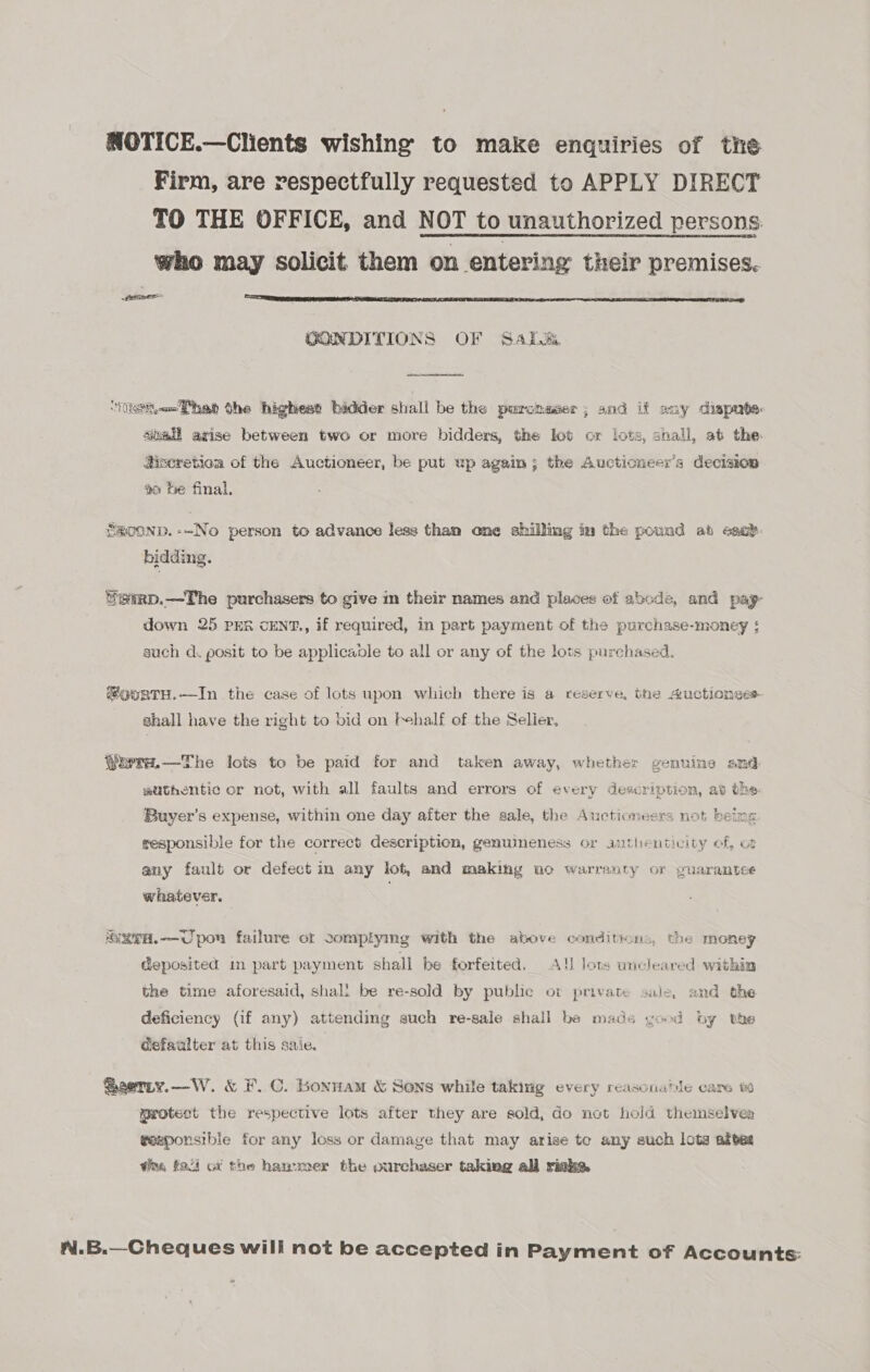 NOTICE.—Clients wishing to make enquiries of tne Firm, are respectfully requested to APPLY DIRECT TO THE OFFICE, and NOT to unauthorized persons. who may solicit them on entering their premises. ee  GONDITIONS OF Sark.  ‘asi het the highest bidder shall be the purchaser; and if any dispmate: siall arise between two or more bidders, the lot or lots, shall, at the: Hiscretioa of the Auctioneer, be put up again; the Auctioneer’s decision #o fe final. SmOOND.--No person to advance less than one shilling in the pouad ab each. bidding. fgerp.—The purchasers to give in their names and places of abode, and pay- down 25 PER cENT., if required, in part payment of the purchase-money ; such d. posit to be applicable to all or any of the lots purchased. #ourtH.—In the case of lots upon which there is a reserve, the uctionses- shall have the right to bid on Fehalf of the Seller, ? —The lots to be paid for and taken away, whether genuine smd gathentic or not, with all faults and errors of every description, ab the. Saar end 1 Buver’s expense, within one day after the sale, the Auctioneers not be   sesponsible for the correct description, genumeness or authenticity of, ot any fault or defect in any lof, and making no warranty or guarantee whatever. ARTH.—Upon failure of 2omplymg with the above conditions, the money deposited in part payment shall be forfeited, A! lots uncleared within the time aforesaid, shall be re-sold by public ot private sale, and the deficiency (if any) attending euch re-sale shall be made yood by the dsfaulter at this sale. Sserty.—-W. &amp; F.C. bonwam &amp; Sons while taking every reasonable care protest the respective lots after they are sold, do not hold themselves gexzponsibie for any loss or damage that may arise te any such lots aftes wing fai ox the hanxmer the ourchaser taking all riaka. N.B.—Cheques will not be accepted in Payment of Accounts: »