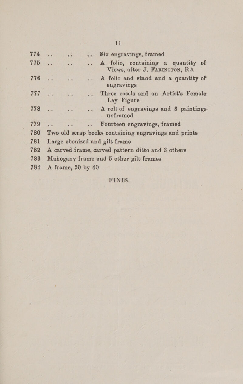 774 775 776 778 779 780 781 782 783 784 ie} Six engravings, framed A folio, containing a quantity of Views, after J. Fartineron, RA A folio and stand and a quantity of engravings | Three easels and an Artist’s Female Lay Figure A roll of engravings and 3 paintings. unframed Fourteen engravings, framed A frame, 50 by 40 FINIS.