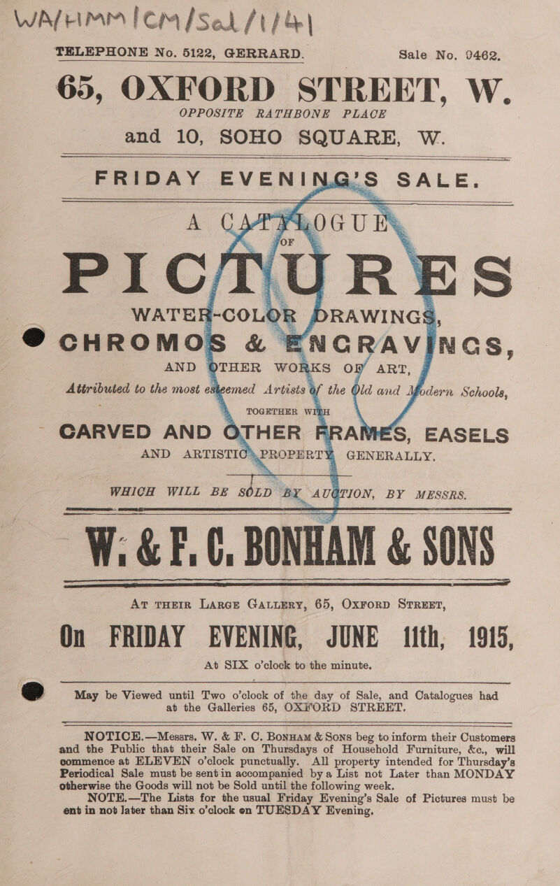 WATHMM fem /Se /t/&amp;| TELEPHONE No. 5122, GERRARD. Sale No. 92462, 65, OXFORD STREET, W. OPPOSITE RATHBONE PLACE and 10, SOHO SQUARE, W. °S SALE,    FRIDAY EVEN ING     ES ag | the € dd and MY Yodern Sehoole,   Attributed to the most esi  ‘A PROPERT 1 GENERALLY, ~ CARVED AN D AND ARTISTIC    WHICH WILL BE SOLD ca With BE sbxD bx ug JON, BY MESSRS. W GF, &amp; F.C, BONHAM &amp; SONS At THEIR LarcE GaLuERy, 65, OxrorD STREET, On FRIDAY EVENING, JUNE ith, 1915, At SIX o’clock to the minute.      @ May be Viewed until Two o’clock of the day of Sale, and Catalogues had at the Galleries 65, OXFORD STREET. NOTICE.—Messrs. W. &amp; F. C. Bonnam &amp; Sons beg to inform their Customers and the Public that their Sale on Thursdays of Household Furniture, &amp;c., will commence at ELEVEN o’clock punctually. All property intended for Thursday’s Periodical Sale must be sentin accompanied bya List not Later than MONDAY otherwise the Goods will not be Sold until the following week. NOTE. —The Lists for the usual Friday Evening’s Sale of Pictures must be ent in nod later than Six o’clock on TUESDAY Evening.