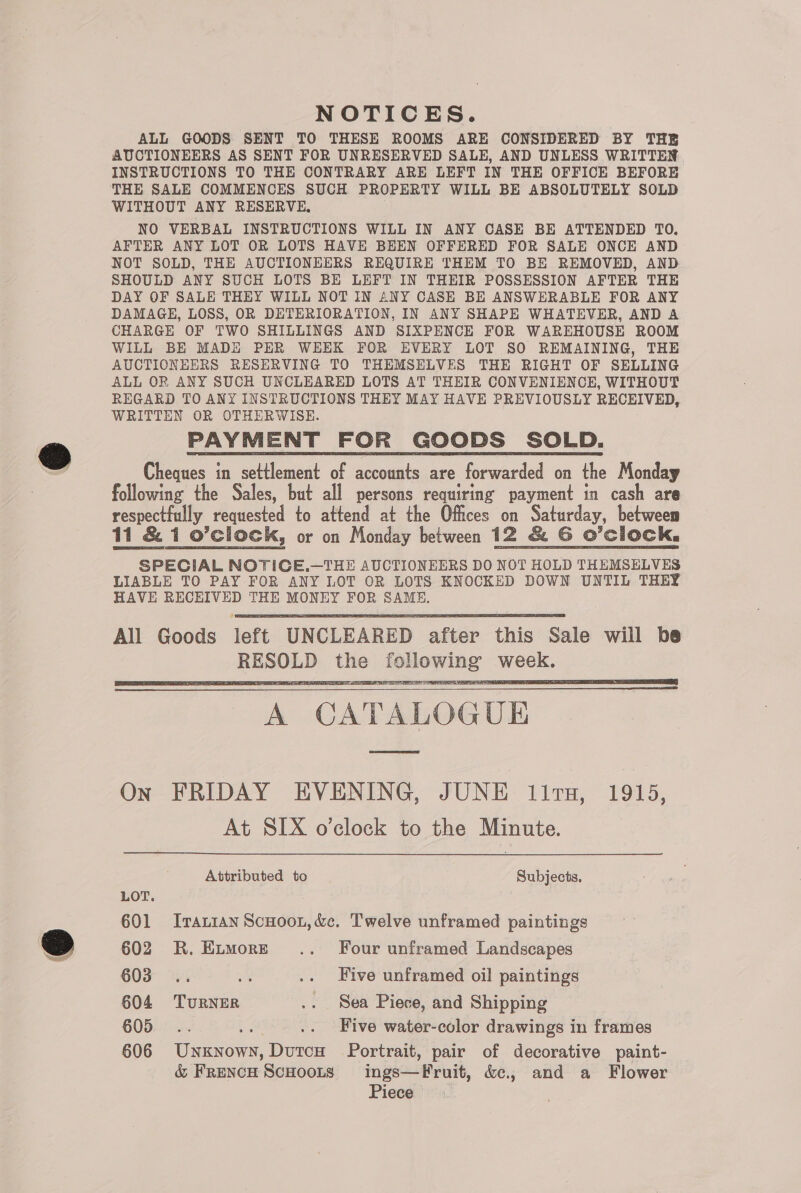 NOTICES. ALL GOODS SENT TO THESE ROOMS ARE CONSIDERED BY THE AUCTIONEERS AS SENT FOR UNRESERVED SALE, AND UNLESS WRITTEN INSTRUCTIONS TO THE CONTRARY ARE LEFT IN THE OFFICE BEFORE THE SALE COMMENCES SUCH PROPERTY WILL BE ABSOLUTELY SOLD WITHOUT ANY RESERVE, NO VERBAL INSTRUCTIONS WILL IN ANY CASE BE ATTENDED TO. AFTER ANY LOT OR LOTS HAVE BEEN OFFERED FOR SALE ONCE AND NOT SOLD, THE AUCTIONEERS REQUIRE THEM TO BE REMOVED, AND SHOULD ANY SUCH LOTS BE LEFT IN THEIR POSSESSION AFTER THE DAY OF SALE THEY WILL NOT IN ANY CASE BE ANSWERABLE FOR ANY DAMAGE, LOSS, OR DETERIORATION, IN ANY SHAPE WHATEVER, AND A CHARGE OF TWO SHILLINGS AND SIXPENCE FOR WAREHOUSE ROOM WILL BE MADE PER WEEK FOR EVERY LOT SO REMAINING, THE AUCTIONEERS RESERVING TO THEMSELVES THE RIGHT OF SELLING ALL OR ANY SUCH UNCLEARED LOTS AT THEIR CONVENIENCE, WITHOUT REGARD TO ANY INSTRUCTIONS THEY MAY HAVE PREVIOUSLY RECEIVED, WRITTEN OR OTHERWISE. PAYMENT FOR GOODS SOLD. Cheques in settlement of accounts are forwarded on the Monday following the Sales, but all persons requiring payment in cash are respectfully requested to attend at the Offices on Saturday, betweem 11 &amp; 1 o’clock, or on Monday between 12 &amp; G O’clock. SPECIAL NOTICE.—THE AUCTIONEERS DO NOT HOLD THEMSELVES LIABLE TO PAY FOR ANY LOT OR LOTS KNOCKED DOWN UNTIL THEY HAVE RECHIVED THE MONEY FOR SAME.      A CATALOGUE On FRIDAY EVENING, JUNE lit, 1915, At SIX o’clock to the Minute. Attributed to Subjects, LOT. | 601 Iranian ScHoon,&amp;e. Twelve unframed paintings 602 R.Eimore~ .. Four unframed Landscapes 603... te .. Five unframed oil paintings 604 TuRNER .. Sea Piece, and Shipping 605 bs Five water-color drawings in frames 606 Wigan Dare Portrait, pair of decorative paint- &amp; FrencH ScHoots ings—Fruit, &amp;c., and a Flower Piece