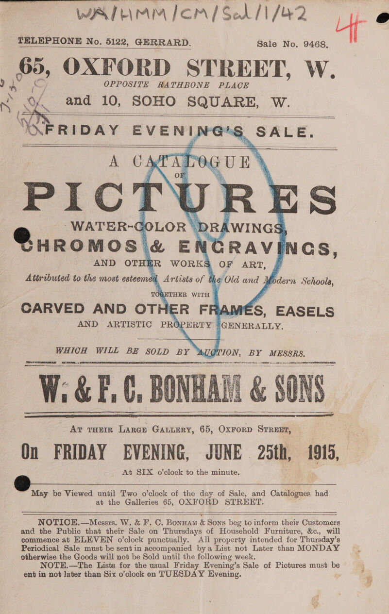   VA] b\rmAM IOM/SedA/ 1/42 Uf r 2 TELEPHONE No. 5122, GERRARD. Sale No. 9468. 65, OXFORD STREET, W. OPPOSITE RA THB ONE PLACE and 10, SOHO SQUARE, W.     hy, wih TION, BY MESSRS, [BB SNELERERU PRIN MET VETS ce 7G TRG VY Oy ale ean 5 AREER Doe is thon ys sBOS Ake ae ha et EAE STRATES WHICH WILL BE SOLD BY’ P cugiaaditaplemmrn eran aacheormmeg Wi&amp;EC, Av THEIR LARGE GALLERY, 65, OxForD STREET, On FRIDAY EVENING, JUNE. 25th, 1919, At SIX o’clock to the minute.       ~ May be Viewed until Two o ‘cloele of the day of Sale, and Catalogues had at the Galleries 65, OXFORD STREET.       N OTIGE.—Messrs. W. &amp; F. C. Bonnam &amp; Sons beg to inform their Customers and the Public that their Sale on Thursdays of Household Furniture, &amp;c., will commence at ELEVEN o’clock punctually. All property intended for Thursday’s Periodical Sale must be sent in accompanied bya List not Later than MONDAY otherwise the Goods will not be Sold until the following week. NOTE.—The Lists for the usual Friday Evening’s Sale of Pictures must be  ent in not later than Six o’clock en TUESDAY Evening. one