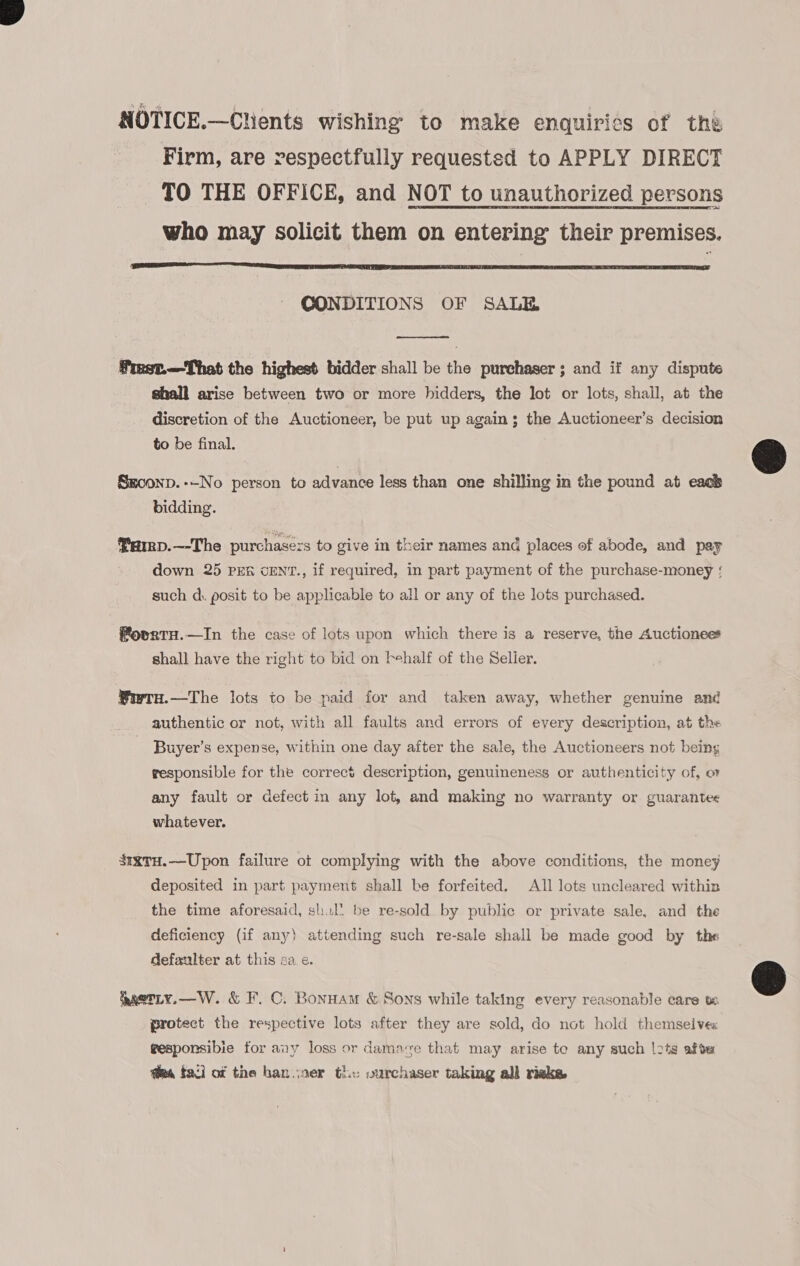 NOTICE.—Chients wishing to make enquiries of the Firm, are respectfully requested to APPLY DIRECT TO THE OFFICE, and NOT to unauthorized persons who may solicit them on entering their premises.  CONDITIONS OF SALE  frmest—That the highest bidder shall be the purchaser; and if any dispute shall arise between two or more hidders, the lot or lots, shall, at the discretion of the Auctioneer, be put up again; the Auctioneer’s decision to be final. Seconp.--No person to advance less than one shilling in the pound at each bidding. Fav. —-The purchasezs to give in their names and places of abode, and pay down 25 PER cENT., if required, in part payment of the purchase-money such d. posit to be applicable to all or any of the lots purchased. fovrtH.—In the case of lots upon which there is a reserve, the Auctionee* shall have the right to bid on behalf of the Selier. Wwru.—The lots to be paid for and taken away, whether genuine and authentic or not, with all faults and errors of every description, at the Buyer’s expense, within one day after the sale, the Auctioneers not being responsible for the correct description, genuineness or authenticity of, o any fault or defect in any lot, and making no warranty or guarantee whatever. SixtuH.—Upon failure ot complying with the above conditions, the money deposited in part payment shall be forfeited, ATI lots uncleared within the time aforesaid, shal’ be re-sold by public or private sale, and the deficiency (if any) attending such re-sale shall be made good by the defaulter at this sa e. paetty.—W. &amp; F.C. Bonnam &amp; Sons while taking every reasonable care protect the respective lots after they are sold, do not hold themselve« gesponsibie for any loss or damave that may arise te any such |2tg afte ea faci of the han.voer the: vurchaser taking all rieke 
