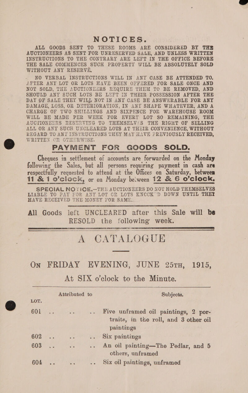 NOTICES. ALL GOODS SENT TO THESE ROOMS ARE CONSIDERED BY THB AUCTIONEERS AS SENT FOR UNRESERVED SALE, AND UNLESS WRITTEN INSTRUCTIONS TO THE CONTRARY ARE LEFT IN THE OFFICE BEFORE THE SALE COMMENCES SUCH PROPERTY WILL BE ABSOLUTELY SOLD WITHOUT ANY RESERVE, NO VERBAL INSTRUCTIONS WILL IN ANY CASE BE ATTENDED TO. AFTER ANY LOT OR LOTS HAVE BEEN OFFERED FOR SALE ONCE AND NOT SOLD, THE AUCTIONESRS REQUIRE THEM TO BE REMOVED, AND SHOULD ANY SUCH LOTS BE LEFT IN THEIR POSSESSION AFTER THE DAY OF SALE THEY WILL NOT IN ANY CASE BE ANSWERABLE FOR ANY DAMAGE, LOSS, OR DETERIORATION, IN ANY SHAPE WHATEVER, AND A CHARGE OF TWO SHILLINGS AND SIXPENCE FOR WAREHOUSE ROOM WILL BE MADE PER WEEK FOR EVERY LOT SO REMAINING, THE AUCTIONEERS RESERVING TO THEMSELV!:S THE RIGHT OF SELLING ALL OR ANY SUCH UNCLEARED LOTS AT THEIR CONVENIENCE, WITHOUT REGARD TO ANY INSTRUCTIONS THEY MAY HAVE PREVIOUSLY RECEIVED, WRITTEN CR OTHERWISE. PAYMENT FOR GOODS SOLD. Cheques in settlement of accounts are forwarded on the Monday following the Sales, but all persons requiring payment in cash are respectfully requested to attend at the Offices on Saturday, between SPECIAL NOYICGE.—THE AUCTIONEERS DO NOT HOLD THEMSELVES LIABLE TO PAY FOR ANY LOT OR LOTS KNCCK”D DOWN UNTIL THEY HAVE RECEIVED THE MONEY FOR SAME. All Goods left UNCLEARED after this Sale will be RESOLD the following week. WES: A CATALOGUE          ON FRIDAY EVENING, JUNE 25rTx, 1915, At SIX o’clock to the Minute.  Attributed to Subjects, LOT. COL... Ms .. Five unframed oil paintings, 2 por- traits, in the roll, and 3 other oil paintings 602 .. ie .. Six paintings 603 .. oe .- An oil painting—The Pedlar, and 5 others, unframed 604 .. up .. Six oil paintings, unframed 