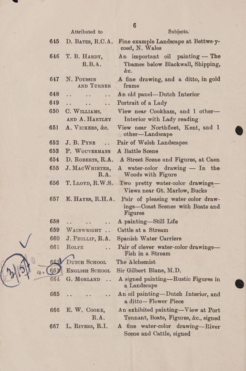  Reerayn: Re 645 646 647 648 649 650 65] 652 653 654 655 656 657 658 660 661 665 666 667 Attributed to T. B. Harpy, R.B.A. N. Poussin AND TURNER C. WILLIAMS, AND A. HARTLEY A. VICKERS, &amp;e. J. B. Pyne P. WovuvERMANS J. MacWHirtTeEr, R.A. WAINWRIGHT .. J. Puiviip, R.A. Ro.Fre G. MorRLAND K. W. Cooke, R.A. L, Rivers, R.I. Subjects. Fine example Landscape at Bettws-y- coed, N. Wales An important oil painting — The Thames below Blackwall, Shipping, ce. A fine drawing, and a ditto, in gold frame An old panel—Dutch Interior Portrait of a Lady View near Cookham, and 1 other— Interior with Lady reading View near Northfleet, Kent, and 1 other— Landscape Pair of Welsh Landscapes A Battle Scene A Street Scene and Figures, at Caen A water-color drawing — In or Woods with Figure Two pretty water-color drawings— Views near Gt. Marlow, Bucks Pair of pleasing water-color draw- ings—Coast Scenes with Boats and Figures A painting—Still Life Cattle at a Stream Spanish Water Carriers Pair of clever water-color drawings— Fish in a Stream The Alchemist Sir Gilbert Blane, M.D. A signed painting—Rustic Figures in a Landscape An oil painting— Dutch Interior, and a ditto— Flower Piece An exhibited painting—View at Port Tennant, Boats, Figures, &amp;c., signed A fine water-color drawing—River Scene and Cattle, signed  
