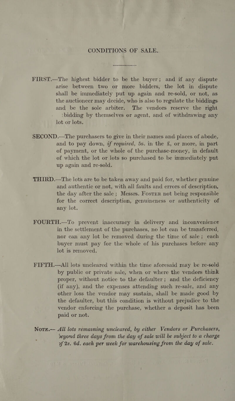 CONDITIONS OF SALE. — ——- FIRST.—The highest bidder to be the buyer; and if any dispute arise between two or more bidders, the lot in dispute shall be immediately put up again and re-sold, or not, as the auctioneer may decide, who is also to regulate the biddings. and be the sole arbiter. The vendors reserve the right ‘bidding by themselves or agent, and of withdrawing any lot or lots. SECOND .—The purchasers to give in their names and: places of abode, and to pay down, tf required, 5s. in the £, or more, in part of payment, or the whole of the purchase-money, in default of which the lot or lots so purchased to be immediately put up again and re-sold. THIRD.—tThe lots are to be taken away and paid for, whether genuine and authentic or not, with all faults and errors of description, the day after the sale; Messrs. Foster not being responsible for the correct description, genuineness or authenticity of any lot. FOURTH.—To prevent inaccuracy in delivery and inconvenience in the settlement of the purchases, no lot can be transferred, nor can any lot be removed during the time of sale; each buyer must pay for the whole of his purchases before any lot is removed. FIFTH.—AII lots uncleared within the time aforesaid may be re-sold by public or private sale, when or where the vendors think proper, without notice to the defaulter; and the deficiency (if any), and the expenses attending such re-sale, and any other loss the vendor may sustain, shall be made good by the defaulter, but this condition is without prejudice to the vendor enforcing the purchase, whether a deposit has been paid or not. Norx.— All lots remavning uncleared, by either Vendors or Purchasers, yeyond three days from the day of sale will be subject to a charge of 2s. 6d. each per week for warehousing from the day of sale.