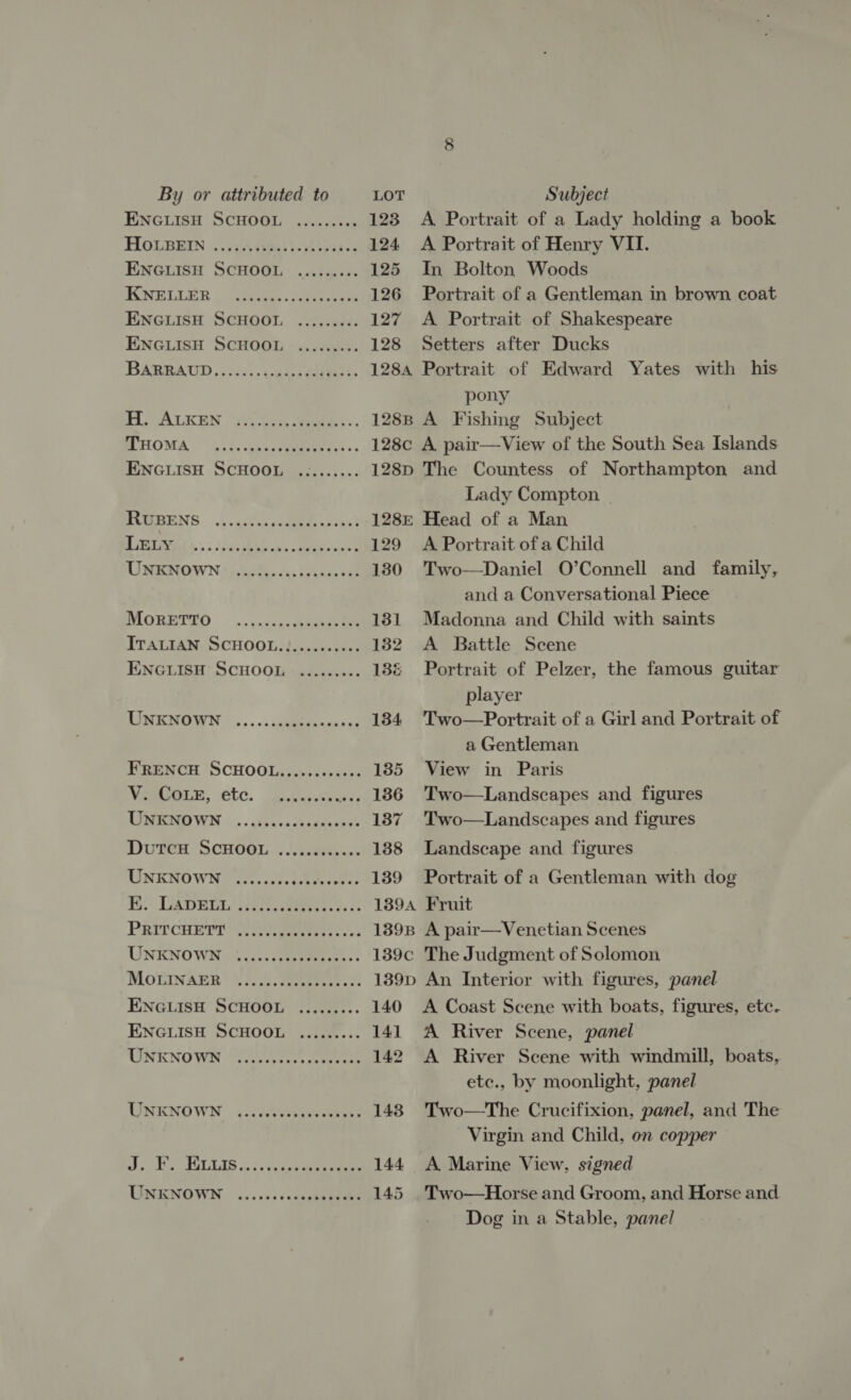 ENGLISH SCHOOL ......... 123 A Portrait of a Lady holding a book HOLBEN &amp; .vpAipal)- eras 124 A Portrait of Henry VII. ENGLISH SCHOOL ......... 125 In Bolton Woods KWELLER ~ (clea. Stee 126 Portrait of a Gentleman in brown coat ENGLISH SCHOOL ......... 127 A Portrait of Shakespeare ENGLISH SCHOOL - ......-.. 128 Setters after Ducks BARBAUD 5023. vasa. 1284 Portrait of Edward Yates with his pony HO GALKEN “Yi es) tees: 1288 A Fishing Subject MHOMA “4:0, cancreemeerts: -- 128c A pair—View of the South Sea Islands ENGLISH SCHOOL ......... 128p The Countess of Northampton and Lady Compton ROSBENS. J,.as¢may samme -ha) 128: Head of a Man BOC) Ste 3 Cale oe 129 A Portrait of a Child NISRNOWN toon. cu» veynai van 130 Two—Daniel O’Connell and family, and a Conversational Piece DIORETEO .»,i&gt;0-ctekee eth 181 Madonna and Child with saints ITALIAN SCHOOL. }......+&lt;-; 182 A Battle Scene ENGLISH’ SCHOOL «as..0.+-- 136 Portrait of Pelzer, the famous guitar player ROME NMOWN |... 0s igtiiteenes sat 134 Two—Portrait of a Girl and Portrait of a Gentleman FRENCH SCHOOL.........00. 185 View in Paris Vaeore, etc. Suis. ... 186 Two—Landscapes and figures TINO WI 0:0. desea ceagerewys 137 Two—Landscapes and figures DUTCH SCHOGL. . Saeeh.s 138 Landscape and figures LINKNOWN: arescnvedstivcenes 139 Portrait of a Gentleman with dog i Damper! Poe sees: 1394 Fruit PRITCHETT UP geueess os + 139B A pair—Venetian Scenes UNENOWN | ....3s:05 Fees 139c The Judgment of Solomon MOLINAERB 3, 4. bee ee ee 139p An Interior with figures, panel ENGLISH SCHOOL ......... 140 A Coast Scene with boats, figures, etc. ENGLISH SCHOOL ......... 141 A River Scene, panel WINENOWIN “SET es eee 142 &lt;A River Scene with windmill, boats, etc., by moonlight, panel UNKNOWN uci 148. Two—The Crucifixion, panel, and The Virgin and Child, on copper 5 ie A PULEAS op so ce kee ree 144 A Marine View, signed TSNENOWN . ... 0ikccGepeaneeee 145 Two—Horse and Groom, and Horse and Dog in a Stable, panel