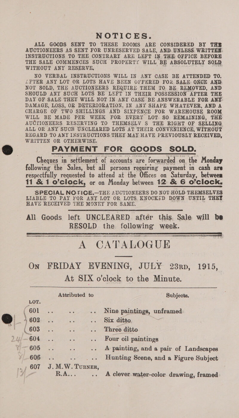 NOTICES. ALL GOODS SENT TO THESE ROOMS ARE CONSIDERED BY THE AUCTIONEERS AS SENT FOR UNRESERVED SALE, AND. UNLESS. WRITTEW. INSTRUCTIONS TO THE CONTRARY ARE LEFT IN THE OFFICE BEFORE THE SALE COMMENCES SUCH PROPERTY WILL ‘BE ABSOLUTELY SOLD WITHOUT ANY RESERVE, NO VERBAL INSTRUCTIONS WILL IN ANY CASE BE ATTENDED TO. LFETER ANY LOT OR LOTS HAVE BEEN OFFERED FOR SALE ONCE AND. SHOULD ANY SUCH LOTS BE LEFT IN THEIR POSSESSION “AFTER THE DAY OF SALE THEY WILL NOT IN ANY CASE BE ANSWERABLE FOR ANY DAMAGE, LOSS, OR DETERIORATION, IN ANY SHAPE WHATEVER, AND A CHARGE OF TWO SHILLINGS AND SIXPENCE FOR WAREHOUSE ROOM WILL BE MADE PER WEEK FOR EVERY LOT SO REMAINING, THE AUCTIONEERS RESERVING TO THEMSELV.S THE RIGHT OF SELLING ALL OR ANY SUCH UNCLEARED LOTS AT THEIR CONVENIENCE, WITHOUT REGARD TO ANY INSTRUCTIONS THEY MAY HAVE PREVIOUSLY RECEIVED, WRITTEN OR OTHERWISE. PAYMENT FOR GCODS SOLD. Cheques in settlement of accounts are forwarded « on the Monday following the Sales, but all persons requiring payment in cash are respectfully requested to attend at the Offices on Saturday, between 11 &amp; 1 o’ciock, or on Monday between 12 &amp; G O’Clock. SPECIAL NOTICE.—THE AUCTIONEERS DO NOT HOLD THEMSELVES LIABLE TO PAY YOR ANY LOT OR LOTS KNOCKED DOWN UNTIL THEY HAVE RECEIVED THE MONEY FOR SAME.  All Goods left UNCLEARED aftér this. Sale will be RESOLD the following week.  On FRIDAY EVENING, JULY 23rp, 1915, At SIX o'clock to the Minute.  Attributed to Subjects, LOT. | ( “601. ee -» Nine paintings, unframed 4602 .. a .. Six ditto. . (603 a es .- Three ditto / 604. .. es .» Four oil paintings ¥ 605... oe .. A painting, and a pair of Landscapes 606... -. ..++ Hunting Scene, and a Figure Subject RAY: -» <A clever water-color drawing, framed.