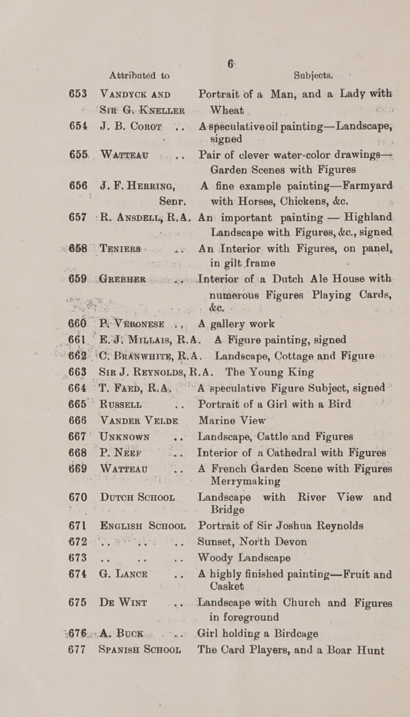 Attributed to Subjects. 653 VANDYCK AND Portrait of a Man, and a beady with ‘Sim G. KnetLeR = Wheat. | aa 654 J.B.Coror ... Aspeculativeoil pintiog—Landsonp, _. signed iin 655. Warreau .... Pair of clever water-color aratiiget | Garden Scenes with Figures 656 J. F. Herrine, A fine example painting—Farmyard } Senr. with Horses, Chickens, &amp;c. : 657 :-R. AnspELL, R.A. An important painting — Highland ihe bo Landscape with Figures, &amp;c., signed, «658 .Tenters- . .. An Interior with eee. on panel, a EN in gilt frame 659 .GREBHER. «seodnterior of a Dutch Ale House with. eS numerous Figures Playing are 660 P. Vironese faa ol, ee work 661, E23) Minas, R.A. A Figure painting, signed 662°C. BraNwaite, R. ‘A, Landacape, Cottage and Figure 663 Sir J. REYNOLDS, R. A. The Young King 664 TT. Fano, ‘R.A,. A speculative Figure Subject, signed ’ 665 Russet x oer eas ofaGirl witha Bird = 666 VANDER VELDE.. Marine View 667’ Unknown .. Landscape, Cattle and Figures  668 P.Neer ~ .. Interior of a Cathedral with Figures 669 Wartreau «A French Garden Scene with Figures Be a Es a4 Merrymaking 670 DutcH ScHooL Landseape with River por and : skein ae Bridge 671 Eneuish Scnoot Portrait of Sir Joshua Reynolds 672 (2.2... °,. Sunset, North Devon 673... se .. Woody Landscape 674 G. LAncE .. A-bhighly finished painting—Fruit and Seles) Casket 675 De Wint- _... Landscape with Church and Figures . . in foreground 676.014, Buck. .-.. Girl holding a Birdcage