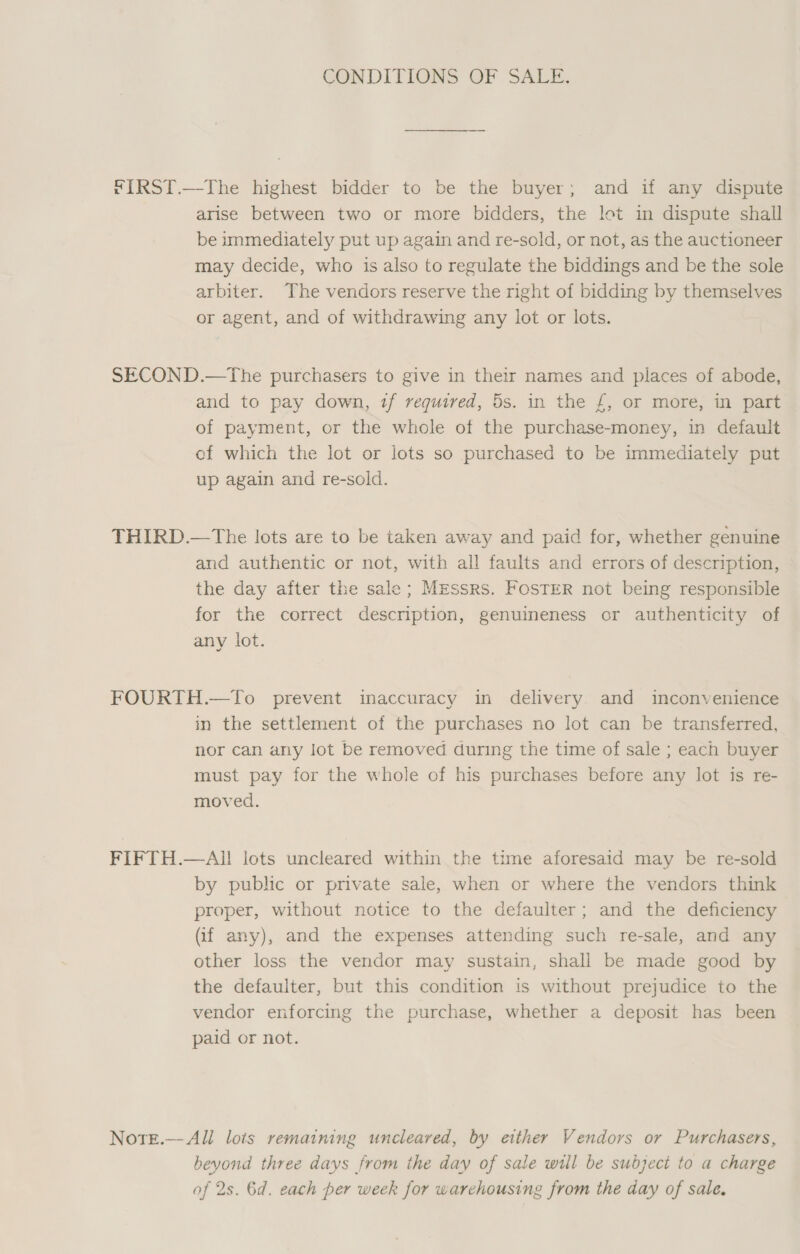 CONDITIONS OF SALE. FIRST.—The highest bidder to be the buyer; and if any dispute arise between two or more bidders, the lot in dispute shall be immediately put up again and re-sold, or not, as the auctioneer may decide, who is also to regulate the biddings and be the sole arbiter. The vendors reserve the right of bidding by themselves or agent, and of withdrawing any lot or lots. SECOND.—The purchasers to give in their names and places of abode, and to pay down, tf required, 5s. in the £, or more, in part of payment, or the whole of the purchase-money, in default of which the lot or lots so purchased to be immediately put up again and re-sold. THIRD.—The lots are to be taken away and paid for, whether genuine and authentic or not, with all faults and errors of description, the day after the sale; Messrs. FosTER not being responsible for the correct description, genuineness or authenticity of any lot. FOURTH.—To prevent inaccuracy in delivery and inconvenience in the settlement of the purchases no lot can be transferred, nor can any lot be removed during the time of sale ; each buyer must pay for the whole of his purchases before any lot is re- moved. FIFTH.—AI! lots uncleared within the time aforesaid may be re-sold by public or private sale, when or where the vendors think proper, without notice to the defaulter; and the deficiency Gf any), and the expenses attending such re-sale, and any other loss the vendor may sustain, shall be made good by the defaulter, but this condition is without prejudice to the vendor enforcing the purchase, whether a deposit has been paid or not. Note.— All lots remaining uncleared, by either Vendors or Purchasers, bevond three days from the day of sale will be subject to a charge of 2s. 6d. each per week for warehousing from the day of sale,