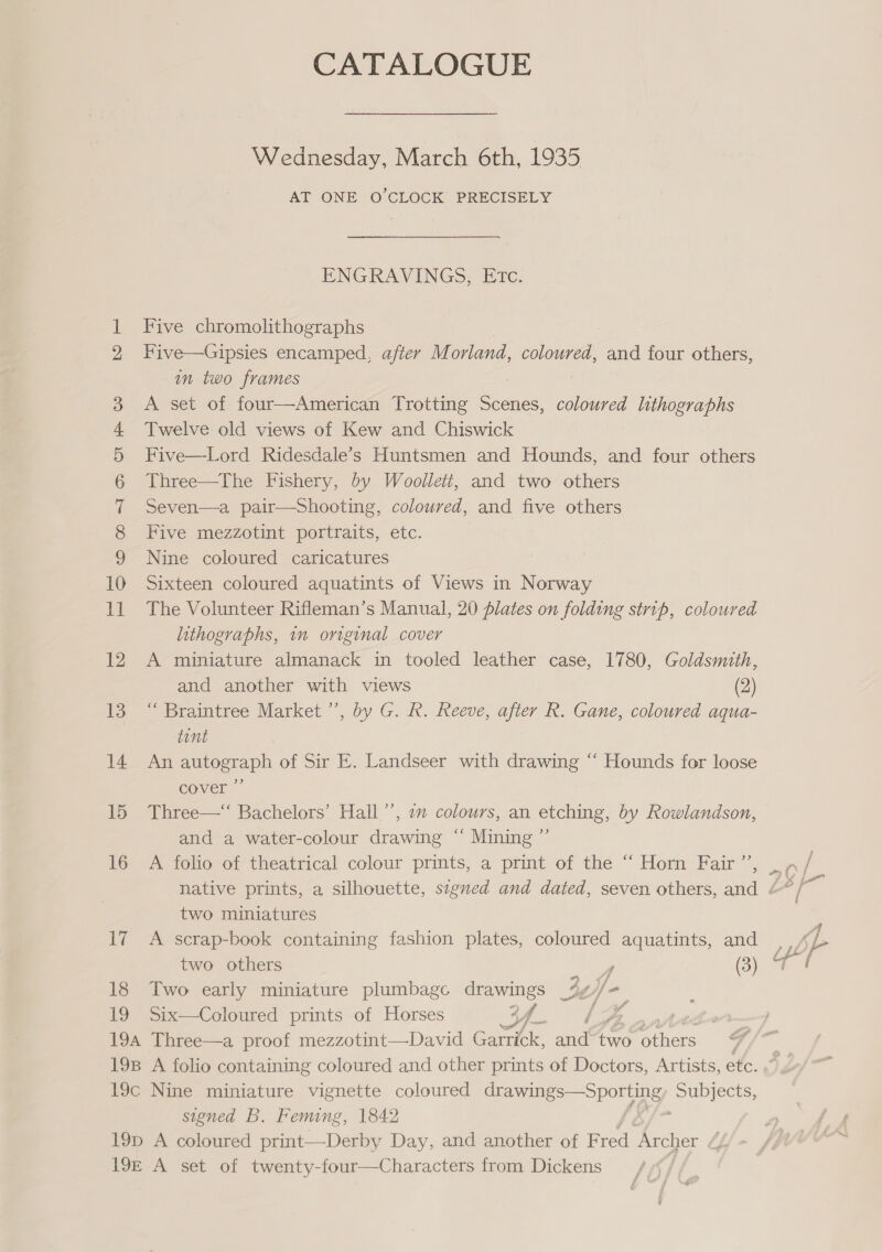 CATALOGUE Wednesday, March 6th, 1935 AT ONE O'CLOCK PRECISELY ENGRAVINGS, ETc. feet Five chromolithographs Five—Gipsies encamped, after Morland, coloured, and four others, in two frames A set of four—American Trotting Scenes, coloured lithographs Twelve old views of Kew and Chiswick Five—Lord Ridesdale’s Huntsmen and Hounds, and four others Three—The Fishery, by Woollett, and two others Seven—a pair—Shooting, coloured, and five others Five mezzotint portraits, etc. Nine coloured caricatures Sixteen coloured aquatints of Views in Norway 11 The Volunteer Rifleman’s Manual, 20 plates on folding strip, coloured lithographs, im original cover 12 A miniature almanack in tooled leather case, 1780, Goldsmith, bho — COO OARD OF Ww and another with views (2) 13 “ Braintree Market ’’, by G. R. Reeve, after R. Gane, coloured aqua- tent 14 An autograph of Sir E. Landseer with drawing “ Hounds for loose cover ” 15 Three—“ Bachelors’ Hall’’, 2m colours, an etching, by Rowlandson, and a water-colour drawing “ Mining ”’ 16 A folio of theatrical colour prints, a print of the “‘ Horn Fair ”’’, two miniatures 17 A scrap-book containing fashion plates, coloured aquatints, and 18 Two early miniature plumbago drawings _4y re 19 Six—Coloured prints of Horses 3 oe. a 194 Three—a proof mezzotint—David Garrick, aa me sie 198 A folio containing coloured and other prints of Doctors, Artists, etc. 19c Nine miniature vignette coloured drawings—Sporting ee stened B. Feming, 1842 19p A coloured print—Derby Day, and another of F red Archer 19E A set of twenty-four—Characters from Dickens