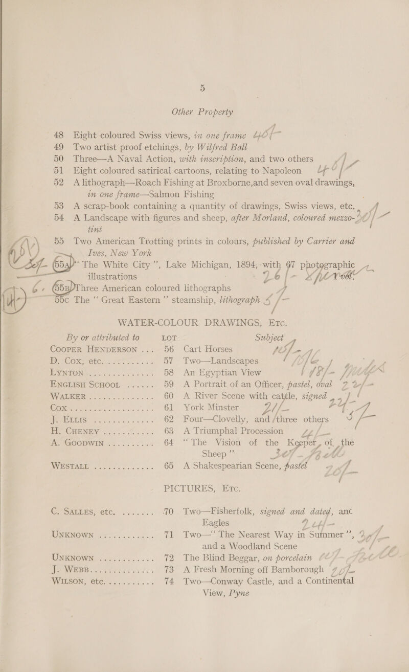 Other Property 48 Eight coloured Swiss views, 712 one frame Lo} ; 49 Two artist proof etchings, by Wilfred Ball 50 Three—A Naval Action, with inscription, and two others 51 Eight coloured satirical cartoons, relating to Napoleon ¢/ 52 A lithograph—Roach Fishing at Broxborne,and seven oe drawings, in one frame—Salmon Fishing 53 A scrap-book containing a quantity of drawings, Swiss views, etc. A 54 A Landscape with figures and sheep, after Morland, coloured mezzo-°¢/ | tint f NY) Two American Trotting prints in colours, published by Carnier and I Y Ives, New York 4) &amp; The White City”, Lake cae 1894, with 67 vege eS illustrations /_€ 6 | -~ x fe Voor de Vat EZ ‘ 65u)r hree American coloured lithographs A a ~——BBc The ‘“ Great Eastern ” steamship, lithograph &amp; ie   é WATER-COLOUR DRAWINGS, Etc. By or attributed to LOT Subject _ COOPER HENDERSON ... 56 Cart Horses pes - A, Dt org fete. 2s... 57 Two—Landscapes oy 1 be Pf SU a iS 58 An Egyptian View a J §'/ - litte™ PNGtion SCHOOL... 59 A Portrait of an Officer, posed oval Z a/- RVIRIIGEIR o ee ee e ee 60 A River Scene with oc signed _. | ry ie O26 5 ie a 61 York Minster ye //. i, va oy ae | SIS Ea eer 62 Four—Clovelly, and /three others J ae Pe ORPMEN wo 63 A Triumphal Procession LL PEP REROOMIV EN, er. cbse a so 64 “The Vision of ae os of, were Sheep PALMA 0 GEES 8 is Cac 65 A Shakespearian scene. Wie. | A PICTURES, Etc. | | Cy Sami ete, 22... 70 Two—Fisherfolk, signed ae tig’ anc Eagles ttf — ; WiKi soo. es 71 Two—“ The Nearest Way in oats Mal om and a Woodland Scene ee fs MMIGNOWN 045 6ci..... 72 The Blind Beggar, on porcelain (&amp; _ ee Fa. . 73 A Fresh Morning off Bamborough 7 a WIRPON, SC 3.4... 74 Two—Conway Castle, and a Continental View, Pyne