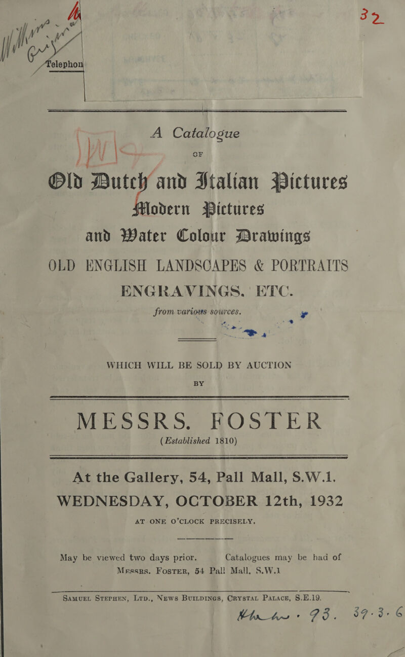  ap A Catalogue Bld ens al Stalian MPictures Hlodern § ABictures and Water Colour Drawings OLD ENGLISH LANDSCAPES &amp; PORTRAITS ENGRAVINGS. ETC. from varios sources. e - 4 ' we * ’ * a ee  WHICH WILL BE SOLD BY AUCTION BY MESSRS. FOSTER | (Established 1810) At the Gallery, 54, Pall Mall, S.W.1. WEDNESDAY, OCTOBER 12th, 1932 AT ONE O’CLOCK PRECISELY, May be viewed two days prior. Catalogues may be had of Messrs. Foster, 54 Pal! Mall. S.W.1 Of ue A Ee | ee SAMUEL STEPHEN, Ltp., News BuriLtpiInes, CrysTAat Patace, §.E.19. ela Awe, FOF eG