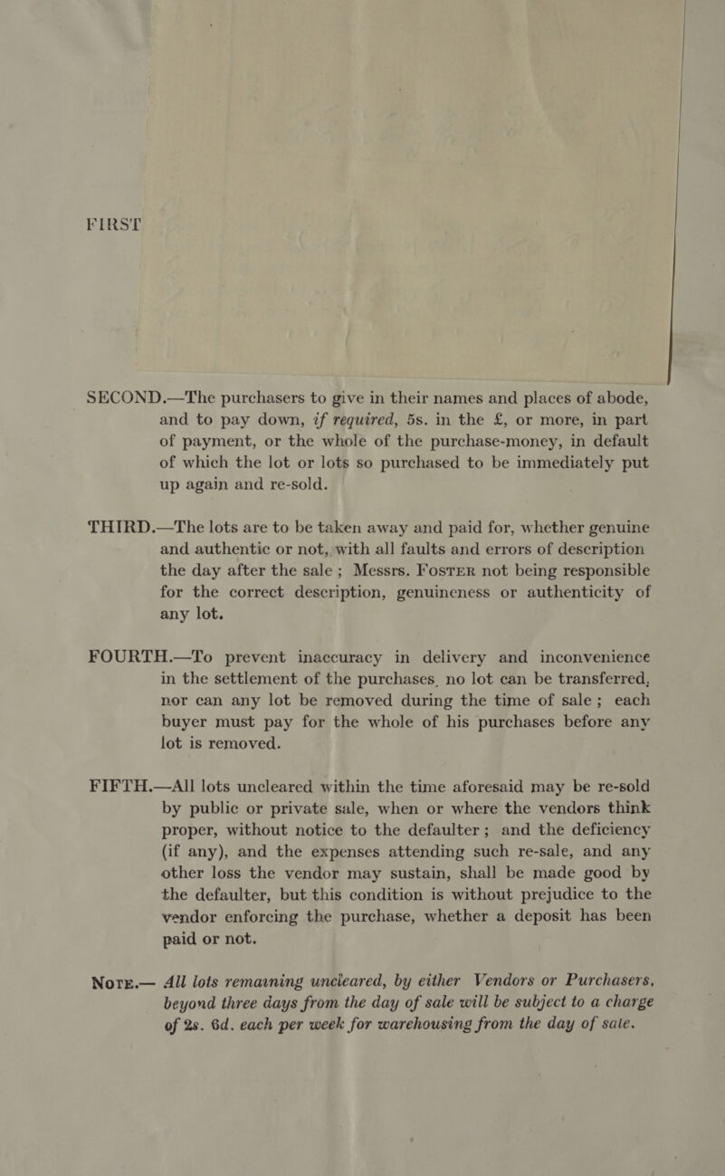 FIRST SECOND.—The purchasers to give in their names and places of abode, and to pay down, zf required, 5s. in the £, or more, in part of payment, or the whole of the purchase-money, in default of which the lot or lots so purchased to be immediately put up again and re-sold. THIRD.—tThe lots are to be taken away and paid for, whether genuine and authentic or not, with all faults and errors of description the day after the sale ; Messrs. Foster not being responsible for the correct description, genuineness or authenticity of any lot. FOURTH.—To prevent inaccuracy in delivery and inconvenience in the settlement of the purchases, no lot can be transferred, nor can any lot be removed during the time of sale; each buyer must pay for the whole of his purchases before any lot is removed. FIFTH.—AII lots uncleared within the time aforesaid may be re-sold by public or private sale, when or where the vendors think proper, without notice to the defaulter; and the deficiency (if any), and the expenses attending such re-sale, and any other loss the vendor may sustain, shall be made good by the defaulter, but this condition is without prejudice to the vendor enforcing the purchase, whether a deposit has been paid or not. Nore.— All lots remaining uncleared, by either Vendors or Purchasers, beyond three days from the day of sale will be subject to a charge of 2s. 6d. each per week for warehousing from the day of sale.