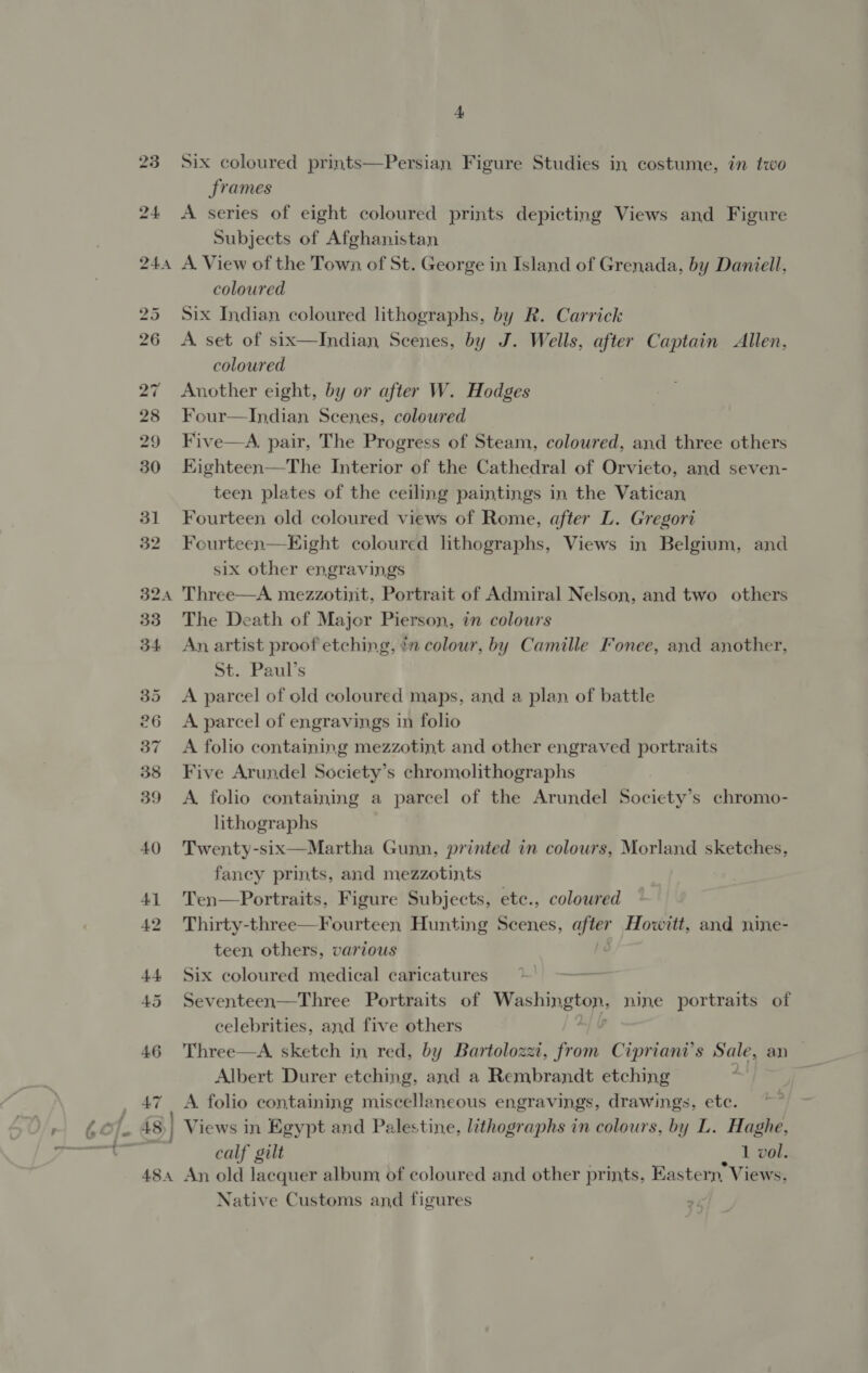 324 46 47 ASA 4 Six coloured prints—Persian Figure Studies in costume, in two frames A series of eight coloured prints depicting Views and Figure Subjects of Afghanistan A. View of the Town of St. George in Island of Grenada, by Daniell, coloured Six Indian coloured lithographs, by R. Carrick A. set of six—Indian Scenes, by J. Wells, after Captain Allen, coloured Another eight, by or after W. Hodges Four—Indian Scenes, coloured Five—A. pair, The Progress of Steam, coloured, and three others Kighteen—The Interior of the Cathedral of Orvieto, and seven- teen plates of the ceiling paintings in the Vatican Fourteen old coloured views of Rome, after L. Gregori Fourteen—HKight coloured lithographs, Views in Belgium, and six other engravings Three—A mezzotint, Portrait of Admiral Nelson, and two others The Death of Major Pierson, in colours An artist proof etching, in colour, by Camille Fonee, and another, St. Paul’s A parcel of old coloured maps, and a plan of battle A parcel of engravings in folio A folio containing mezzotint and other engraved portraits Five Arundel Society’s chromolithographs A. folio containing a parcel of the Arundel Society’s chromo- lithographs Twenty-six—Martha Gunn, printed in colours, Morland sketches, fancy prints, and mezzotints Ten—Portraits, Figure Subjects, etc., coloured Thirty-three—Fourteen Hunting Scenes, after Howitt, and nine- teen others, various Six coloured medical caricatures Seventeen—Three Portraits of bs nine portraits of celebrities, and five others Three—A sketch in red, by Bartolozzi, from Cipriani’s Sale, an — Albert Durer etching, and a Rembrandt etching A. folio containing miscellaneous engravings, drawings, etc. Views in Egypt and Palestine, lithographs in colours, by L. Haghe, calf gilt , vol. An old lacquer album of coloured and other prints, Eastern, Views, Native Customs and figures