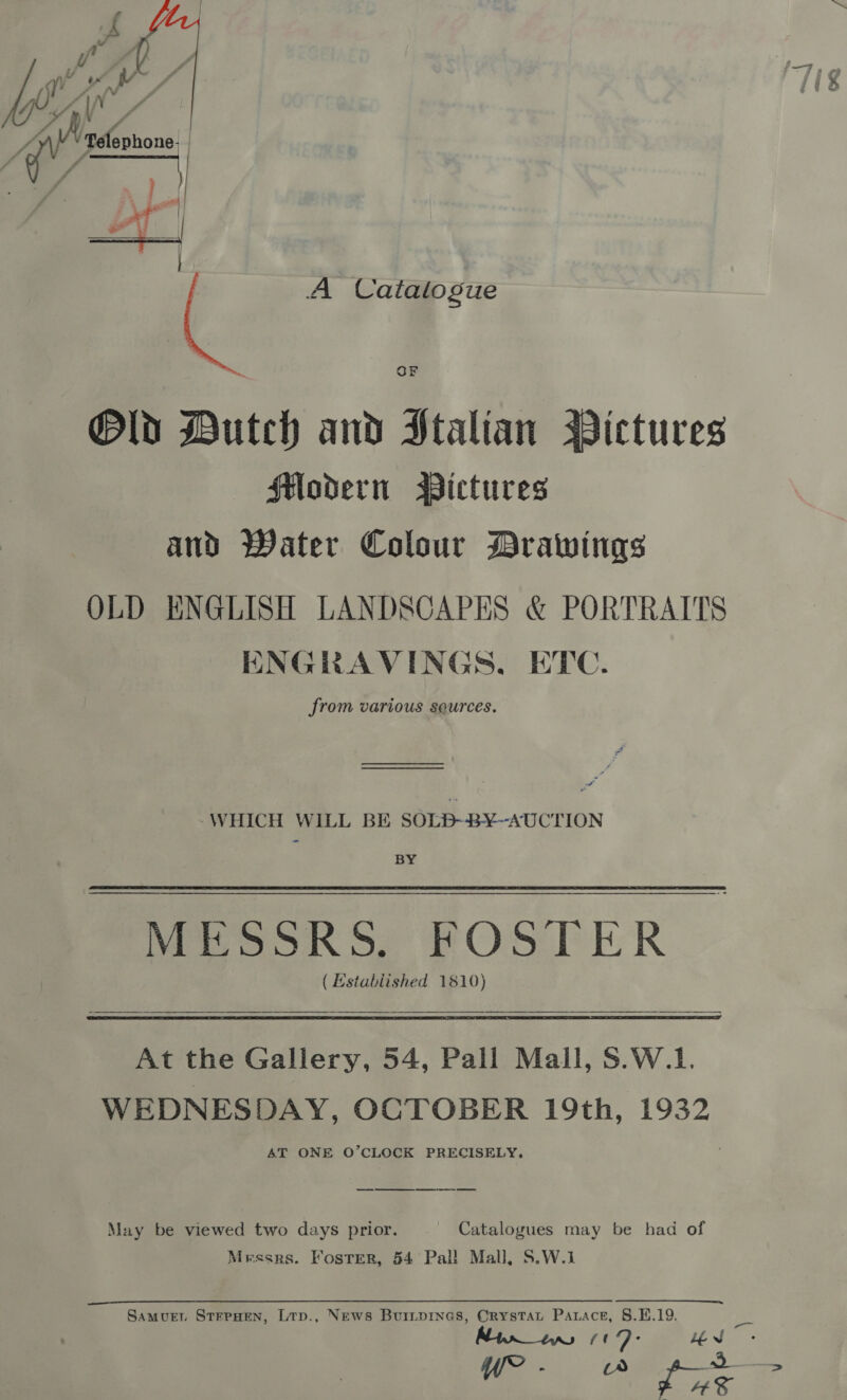  J mai Batfshons| Y wes | 2 A Catalogue OF Old Butch and HStalian Bictures flodern Wictures and Water Colour Drawings OLD ENGLISH LANDSCAPES &amp; PORTRAITS ENGRAVINGS, ETC. from various seurces. ———————— -WHICH WILL BE SOLB-B¥~-AUCTION BY Meson of POSTER ( Established 1810)  At the Gallery, 54, Pall Mail, S.W.1. WEDNESDAY, OCTOBER 19th, 1932 AT ONE O’CLOCK PRECISELY. a May be viewed two days prior. ~ Catalogues may be had of Messrs. Foster, 54 Pal! Mall, S.W.1 Samuer StreHen, Ltp., News Burrprnes, Orystat Parace, S.E.19. ced Lev
