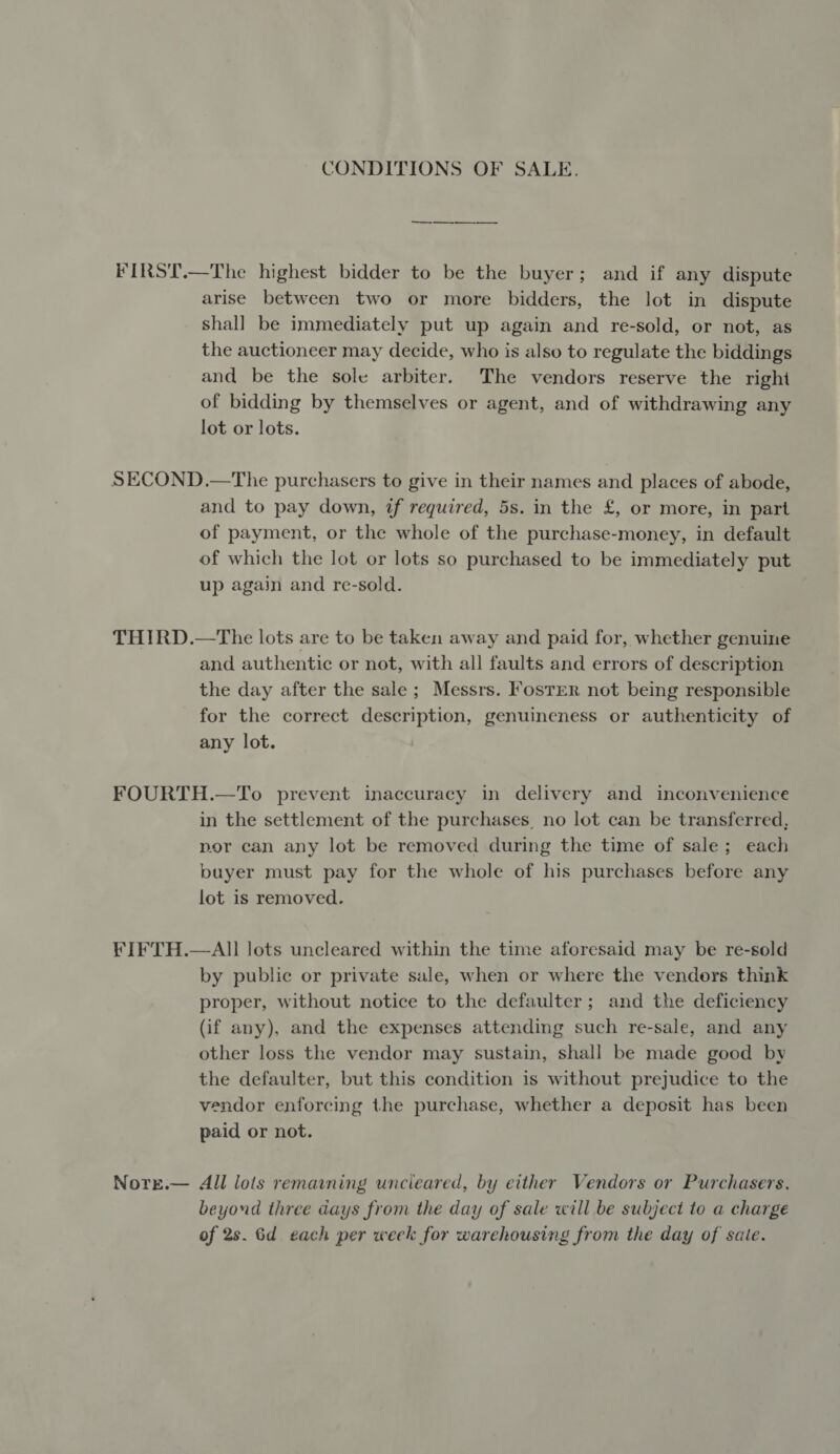 CONDITIONS OF SALE. FIRST.—The highest bidder to be the buyer; and if any dispute arise between two or more bidders, the lot in dispute shall be immediately put up again and re-sold, or not, as the auctioneer may decide, who is also to regulate the biddings and be the sole arbiter. The vendors reserve the right of bidding by themselves or agent, and of withdrawing any lot or lots. SECOND.—The purchasers to give in their names and places of abode, and to pay down, if required, 5s. in the £, or more, in part of payment, or the whole of the purchase-money, in default of which the lot or lots so purchased to be immediately put up again and re-sold. THIRD.—The lots are to be taken away and paid for, whether genuine and authentic or not, with all faults and errors of description the day after the sale; Messrs. Foster not being responsible for the correct description, genuineness or authenticity of any lot. FOURTH.—To prevent inaccuracy in delivery and inconvenience in the settlement of the purchases, no lot can be transferred, por can any lot be removed during the time of sale; each buyer must pay for the whole of his purchases before any lot is removed. FIFTH.—All lots uncleared within the time aforesaid may be re-sold by public or private sale, when or where the vendors think proper, without notice to the defaulter; and the deficiency (if any), and the expenses attending such re-sale, and any other loss the vendor may sustain, shall be made good by the defaulter, but this condition is without prejudice to the vendor enforcing the purchase, whether a deposit has been paid or not. Nore.— All lols remaining uncleared, by either Vendors or Purchasers, beyond three days from the day of sale will be subject to a charge of 2s. 6d each per week for warehousing from the day of sale.