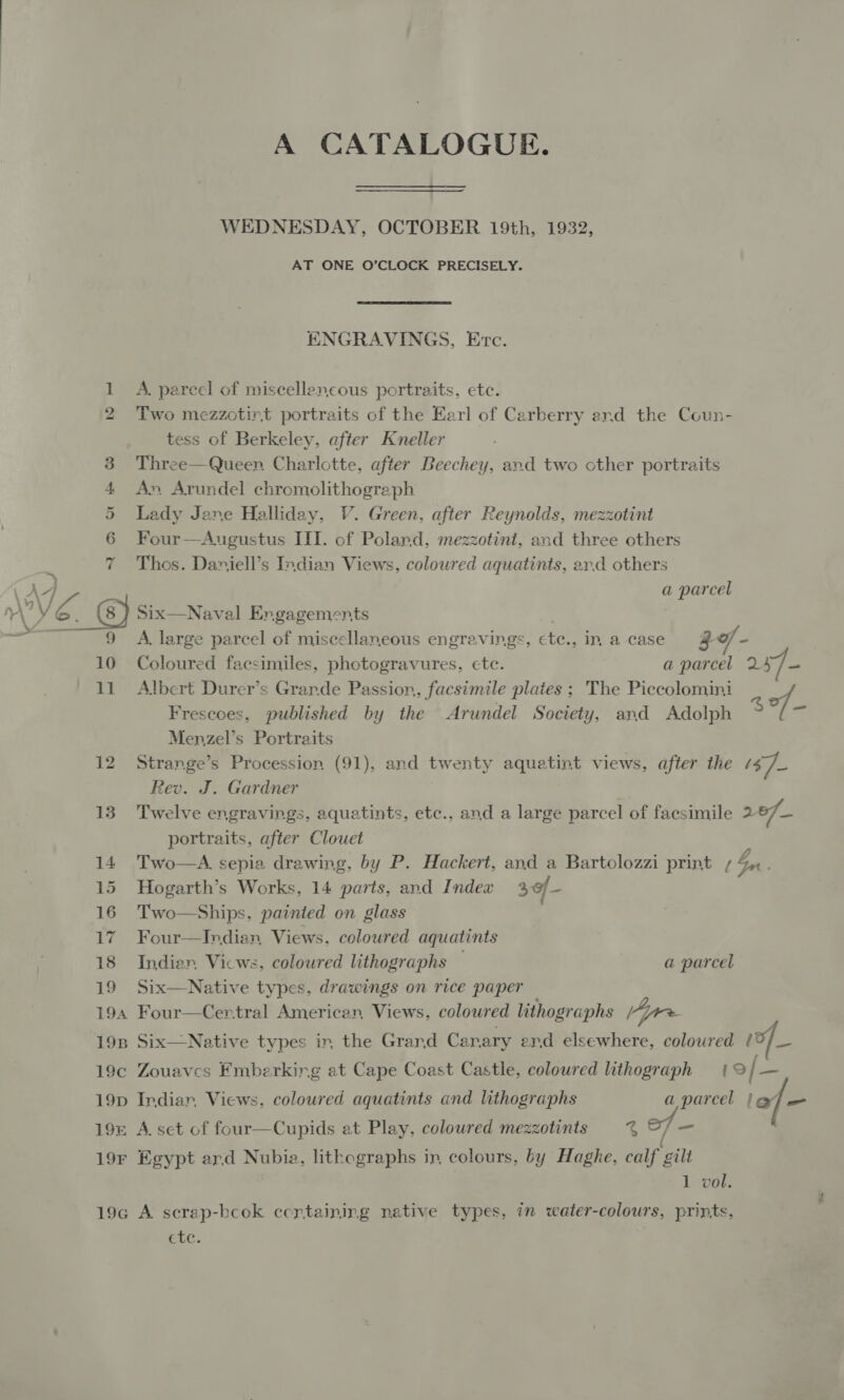 bo 12 13 14 15 16 17 18 19 A CATALOGUE. WEDNESDAY, OCTOBER 19th, 1932, AT ONE O’CLOCK PRECISELY. ENGRAVINGS, Ervc. A. pareel of miscellaneous portraits, ete. Two mezzotint portraits of the Earl of Carberry and the Coun- tess of Berkeley, after Kneller Three—Queen Charlotte, after Beechey, and two other portraits An Arundel chromolithograph Lady Jane Halliday, V. Green, after Reynolds, mezzotint Four—Aueustus ITI. of Poland, mezzotint, and three others Thos. Daniell’s Indian Views, coloured aquatints, ard others a parcel Six—Naval Er.gagements A. large parcel of miscellaneous engravings, ctc., in acase @ of - Coloured facsimiles, photogravures, cte. a parcel 257- Albert Durer’s Grarde Passion, facsimile plates ; The Piccolomini Frescoes, published by the Arundel Society, and Adolph $ of- Menzel’s Portraits Strange’s Procession (91), and twenty aquatint views, after the 37) Rev. J. Gardner Twelve engravings, aquatints, etc., and a large parcel of facsimile 2 of portraits, after Clouet Two—A. sepia drawing, by P. Hackert, and a Bartolozzi print Su Hogarth’s Works, 14 parts, and Index 3of- Two—Ships, painted on glass Four—Indian, Views, coloured aquatints Indien, Vicws, coloured lithographs — a parcel Six—Native types, drawings on rice paper  1 vol. ete.