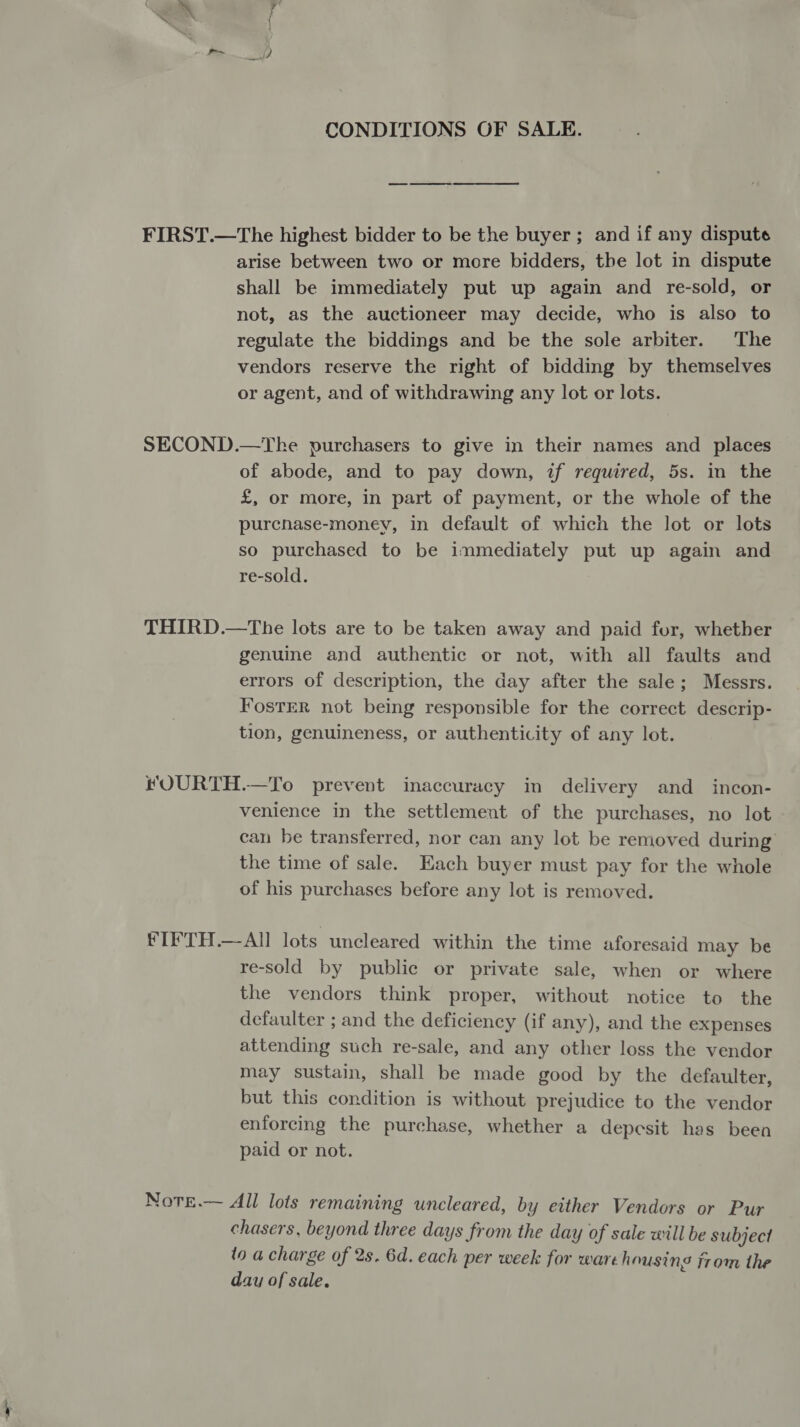 CONDITIONS OF SALE. FIRST.—The highest bidder to be the buyer; and if any dispute arise between two or more bidders, the lot in dispute shall be immediately put up again and re-sold, or not, as the auctioneer may decide, who is also to regulate the biddings and be the sole arbiter. The vendors reserve the right of bidding by themselves or agent, and of withdrawing any lot or lots. SECOND.—The purchasers to give in their names and places of abode, and to pay down, if required, 5s. in the £, or more, in part of payment, or the whole of the purcnase-money, in default of which the lot or lots so purchased to be immediately put up again and re-sold. THIRD.—The lots are to be taken away and paid for, whether genuine and authentic or not, with all faults and errors of description, the day after the sale; Messrs. Foster not being responsible for the correct descrip- tion, genuineness, or authenticity of any lot. fOURTH.—To prevent inaccuracy in delivery and_ incon- venience in the settlement of the purchases, no lot can be transferred, nor can any lot be removed during the time of sale. Each buyer must pay for the whole of his purchases before any lot is removed. FIFTH.—Al lots uncleared within the time aforesaid may be re-sold by public or private sale, when or where the vendors think proper, without notice to the defaulter ; and the deficiency (if any), and the expenses attending such re-sale, and any other loss the vendor may sustain, shall be made good by the defaulter, but this condition is without prejudice to the vendor enforcing the purchase, whether a depesit has been paid or not. Note.— All lots remaining uncleared, by either Vendors or Pur chasers, beyond three days from the day of sale will be subject to a charge of 2s. 6d. each per week for ware housing from the day of sale.