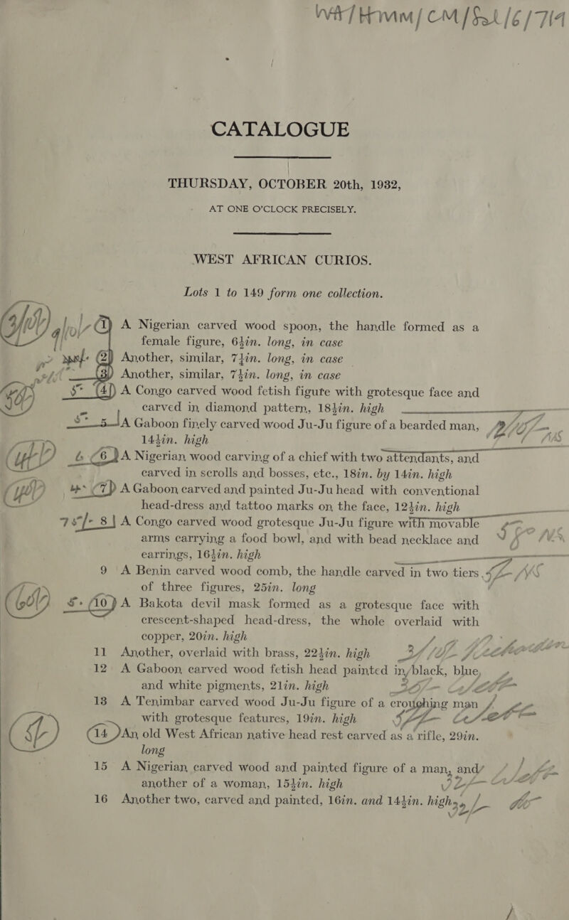  Wa] Hom (CM [$a /6 (714 THURSDAY, OCTOBER 20th, 1932, AT ONE O’CLOCK PRECISELY, WEST AFRICAN CURIOS. Lots 1 to 149 form one collection. A. Nigerian carved wood spoon, the handle formed as a Another, similar, 7Lin. long, in case | of Another, similar, 74in. long, in case ng A. Congo carved wood fetish figute with grotesque face and uf Y) X carved in, diamond pattern, 184in. high ————____,—_— st sda Gaboon finely carved wood Ju-Ju figure of a bearded man, (A, Ws, Ls , 144in. high | _. (eS é. £6 JA Nigerian wood carving of a chief with two attendants, and carved in scrolls and bosses, etc., 18in. by 14in. high   ee AAA DELO LTE TE 9 A Benin carved wood comb, the handle carved in two tiers, (he (AS aah of three figures, 25in. long a (WL s Ao ) A Bakota devil mask formed as a grotesque face with , crescent-shaped head-dress, the whole overlaid with copper, 207n. high Li tl fie 11 Another, overlaid with brass, 22din. high erg LL JAC 12 A Gaboon, carved wood fetish head painted in/black, blue, and white pigments, 2lin. high 42), Ae o the t fh - sf , y ee . i &amp; 13 A Tenimbar carved wood Ju-Ju figure of a croughing man / f ; with grotesque features, 19in. high ty 4 LSA : iL C4 An old West African native head rest carved as a rifle, 29in. long 15 A Nigerian carved wood and painted figure of a man, and/ another of a woman, 154in. high JZA—¢ 16 Another two, carved and painted, 16in. and 141in. highs» | i Vim 32, 