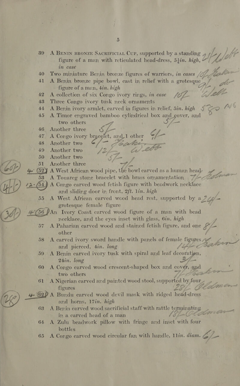 39 A BENIN BRONZE SACRIFICIAL Cup, supported by a standing ,, f / figure of a man, with reticulated head-dress, 51in. high, Me in case |  40. Two miniature Benin. bronze figures of warriors, in cases | Ul, Load 41 A Benin, bronze pipe bowl, cast in, relief with a grotesque, fy. had figure of amen, 4in. high # ) gh Re 42 A collection of six Congo ivory rings, in case fo; igs Ly (ebm 43 Three Congo ivory tusk neck ornaments ) 44 A Benin ivory armlet, carved in figures in. relief, 5in. high J CO ee’ 45 A Timor engraved bamboo cylindrical box and d_gover, and 0 two others 4 Df — 46 Another three 5, _ a : 47 A Congo ivory eg oglet, al nd other vf —_ 48 Another two A &amp;, te-Fee~> 2 49 Another two sefp~ Cr 50 Another two bf ee 51 Another three sy See 4 (524 A West African wood pipe, the bowl carved asa human heady »~w 53 A Touareg stone bracelet with brass ornamentation Wace” /2-(54) A Congo carved wood fetish figure with beadwork necklace and sliding door ir, front, 2ft. lin. high 55 A West African carved weed head rest, supported by a7 2tk- pen grotesque female figure ; 4) 46 Dan Ivory Coast carved wood figure of a man with bead Cyst necklace, and the eyes inset with glass, 6in. high ye 57 A Paharian carved wood and stained fetish figure, and one S/- - other A 58 A carved ivory sword handle with panels of female figures , yf 4 , A ahem and pierced, 4in. long f Jif ¢ oe 59 <A Benin carved ivory tusk with spiral ard leaf decoration, 24in. long =, - 60 A Congo carved wood crescent-shaped box and cover, and ; ‘ | two others Saat 61 A Nigerian carved ard painted wood stool, shone if four | ? Oy LOE BA JOR Ot Ty figures ob % CLEA Gay 4+ &amp;) A. Bundu carved wood devil mask with ridged ew: Bee (og) and horns, 17in. high | 63 A. Benin carved wood sacrificial staff with rattle termin ating. in, a carved head of a man VSL MPC 64 <A Zulu beadwork pillow with fringe and inset with four bottles 65 A Congo carved wood circular fan with handle, llin. diam. Sy, ~~