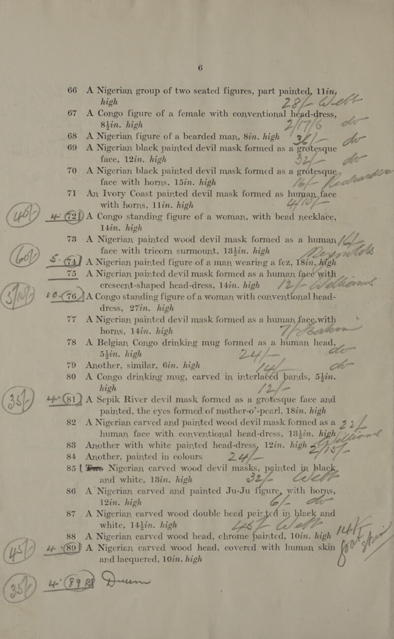 66 A Nigerian group of two seated figures, part painted, llin, high LL- aE 67 A Congo figure of a female with conventional héad-dress, Shin. high LNG &amp; 68 <A Nigerian, figure of a bearded man, 8in. high oe 69 A Nigerian black painted devil mask formed as a gr Pye’ face, 12in. high 42 bf Go 70 A Nigerian black painted devil mask formed as a srotesque, glee face with horns, 15in. high (bf- F-~ lot 71 An, Ivory Coast painted devil mask formed as human, fa face ee, with horns, llin. high a (C ( ye CZ ife G2DA Congo standing figure of a woman, with bead necklace, 14in. high ~ 73 A Nigerian, painted wood devil mask formed as a human lil: y Ly GY s face with tricorn, surmount, 134in. high ' he Copp ie) ots + Ga) Nigerian, painted figure of a man, wearing a fez, Beg high 75 <A Nigerian, painted devil mask formed as a human, face with |. LAD ; crescent-shaped head-dress, 14in. high (2 - Le hecowel ) 4 0 676A Congo standing figure of a woman, with conventional head- eae dress, 27in. high 7 A Nigerian, painted devil mask formed as a human, ace-with : horns, 14in. high U/2 (CctItero—— 78 <A Belgian, Congo drinking mug formed as a human head, , 54in. high Z/ a 79 Another, similar, 6in. high ripe | ow 80 A Congo drinking mug, carved in interlacéd pands, 5din. high SEj/- (9) 404, tt (81) A Sepik River devil mask formed as a foveatit face and painted, the eyes formed of mother-o’-pearl, 187n. high 82 A Nigerian carved and painted wood devil mask formed asa 4 3 human, face with conventional head-dress, 13}in. Be h, Vue of 83 Another with white painted head-dress, 12in. high SD GA 84 Another, painted in colours 2 $/— 85 | Swe Nigerian carved wood devil eet vai e black, and white, 13in. high EF 86 A Nigerian carved and painted Ju-Ju at with horns, 12in. high rs es or 87 <A Nigerian carved wood double head pairted in, Pe and white, 1447n. high a ya Fz 88 A Nigerian carved wood head, chrome ante Koad Le ob ‘ys l,) hfe (89 ) A Nigerian, carved wood head, covered with human, skin WZ  (Ty ard lacquered, 10in. high WD) Gin Dew ae Fr al
