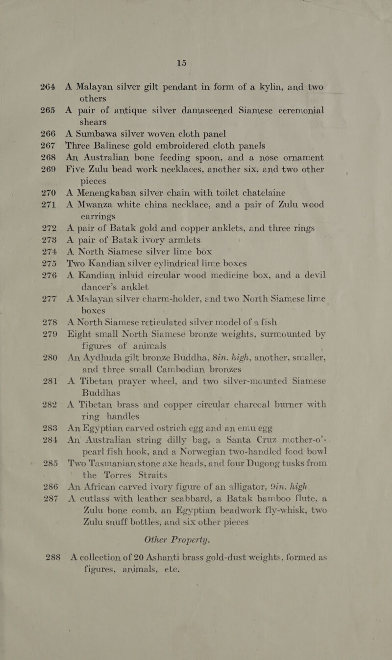287 288 15 A Malayan silver gilt pendant in form of a kylin, and two others A pair of antique silver damascened Siamese ceremonial shears A Sumbawa silver woven cloth panel Three Balinese gold embroidered cloth panels An, Australian bone feeding spoon, and a nose ornament Five Zulu bead work necklaces, another six, and two other pleces A. Menengkaban silver chain with toilet chatelaine A. Mwanza white china necklace, and a pair of Zulu wood earrings A pair of Batak gold and copper anklets, and three rings A. pair of Batak ivory armlets A. North Siamese silver lime box Two Kandian silver cylindrical lime boxes A. Kandian, inlaid circular wood medicine box, and a devil dancer’s anklet A Malayan silver charm-holder, and two North Siamese lime. boxes A North Siamese reticulated silver model of a fish Hight small North Siamese bronze weights, surmounted by figures of animals An, Aydhuda gilt bronze Buddha, 87n. high, another, smaller, and three small Cambodian, bronzes A. Tibetan, prayer wheel, and two silver-mounted Siamese Buddhas A Tibetan brass and copper circular charcoal burner with ring handles An Egyptian carved ostrich egg and an emu egg An Australian string dilly bag, a Santa Cruz mother-o’- pearl fish hook, and a Norwegian, two-handled food bowl Two Tasmanian stone axe heads, and four Dugong tusks from the Torres Straits An African carved ivory figure of an alligator, 9in. high A cutlass with leather scabbard, a Batak bamboo flute, a Zulu bone comb, an Egyptian beadwork fly-whisk, two Zulu snuff bottles, and six other pieces Other Property. A collection of 20 Ashanti brass gold-dust weights, formed as figures, animals, etc.