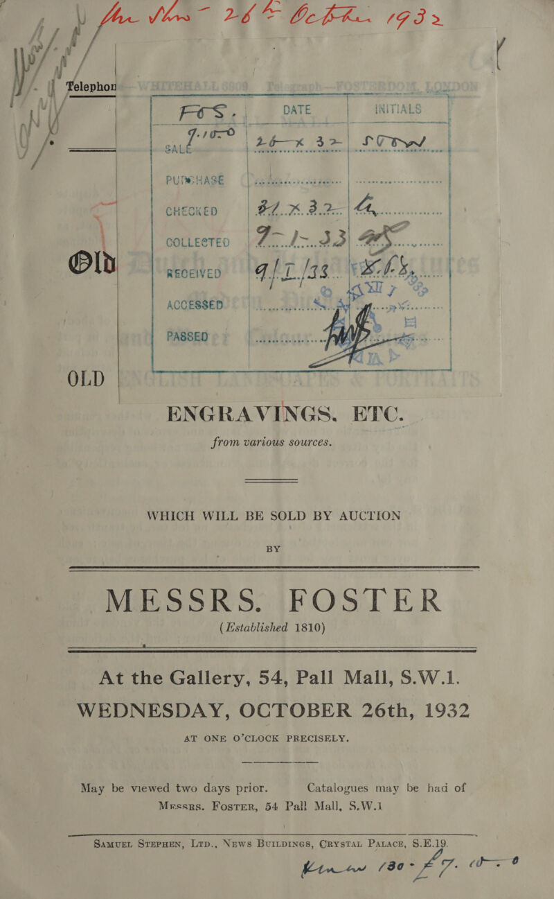 Os Wit. i te BAS gee IFS > /: ~ il Telephon Ny row > er ee   - N y | FOS... DATE nl’ 4           PU HASE  CHECKED COLLECTED RECEIVED  ACCESSED PASSED OLD WHICH WILL BE SOLD BY AUCTION BY MESSRS. FOSTER > (Established 1810)   At the Gallery, 54, Pall Mall, S.W.1. WEDNESDAY, OCTOBER 26th, 1932 AT ONE O’CLOCK PRECISELY. May be viewed two days prior. Catalogues may be had of Messrs. Foster, 54 Pal! Mall, S.W.1 SaMvuEL STEPHEN, Lrp., News BurILpINGs, CrystaL Panace, 8.E.19. htw ow p30 £7. Come ©