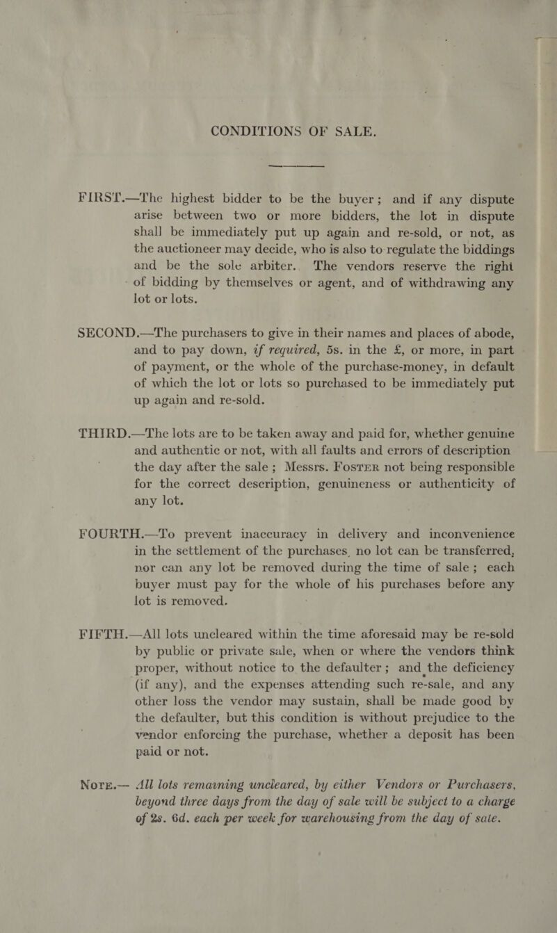 CONDITIONS OF SALE. FIRST.—The highest bidder to be the buyer; and if any dispute arise between two or more bidders, the lot in dispute shall be immediately put up again and re-sold, or not, as the auctioneer may decide, who is also to regulate the biddings and be the sole arbiter.. The vendors reserve the right of bidding by themselves or agent, and of withdrawing any lot or lots. ) SECOND.—The purchasers to give in their names and places of abode, and to pay down, if required, 5s. in the £, or more, in part of payment, or the whole of the purchase-money, in default of which the lot or lots so purchased to be immediately put up again and re-sold. THIRD.—tThe lots are to be taken away and paid for, whether genuine and authentic or not, with all faults and errors of description the day after the sale ; Messrs. Foster not being responsible for the correct description, genuineness or authenticity of any lot. FOURTH.—To prevent inaccuracy in delivery and inconvenience in the settlement of the purchases. no lot can be transferred, por can any lot be removed during the time of sale; each buyer must pay for the whole of his purchases before any lot is removed. : FIFTH.—AU lots uncleared within the time aforesaid may be re-sold by public or private sale, when or where the vendors think proper, without notice to the defaulter ; and the deficiency ‘(if any), and the expenses attending such re-sale, and any other loss the vendor may sustain, shall be made good by the defaulter, but this condition is without prejudice to the vendor enforcing the purchase, whether a deposit has been paid or not. Nore.— All lots remaining uncleared, by either Vendors or Purchasers, beyond three days from the day of sale will be subject to a charge of 2s. 6d. each per week for warehousing from the day of sate.