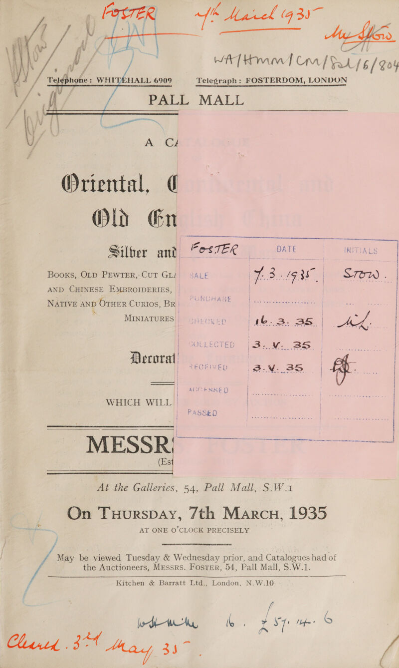     WA Hmm] Cm | Ph (6/Goy Telegraph: FOSTERDOM, LONDON  ieseuennien aeecetmemeens   Booxs, OLD PEWTER,: CUT Con SALE | 7.3.19 357 | STOW . AND CHINESE EMBROIDERIES, | NATIVE AND OTHER CurRIos, BR} (=~ J ser creceteeeeereee es | SO oe * | | i | MINIATURES]} oyieoyen yb. a ae ee { , | } re UN Wa me a at oa | MCULLECTED (232: SBS Decora a | 2EQEIVED 'B3-N- 3D | eon |   WHICH WILL | so a ME S S R ) a ee | | es   At the Galleries, 54, Pall Mall, S.W.1 On Tuurspay, 7th Marcu, 1935 de a AT ONE O’CLOCK PRECISELY / / | f May be viewed Tuesday &amp; Wednesday prior, and Catalogues had of Fs the Auctioneers, Messrs. Foster, 54, Pall Mall, S.W.1.  Kitchen &amp; Barratt Ltd., London, N.W.10 see hed lb, Leu w- © Chirtd BT May 357 /