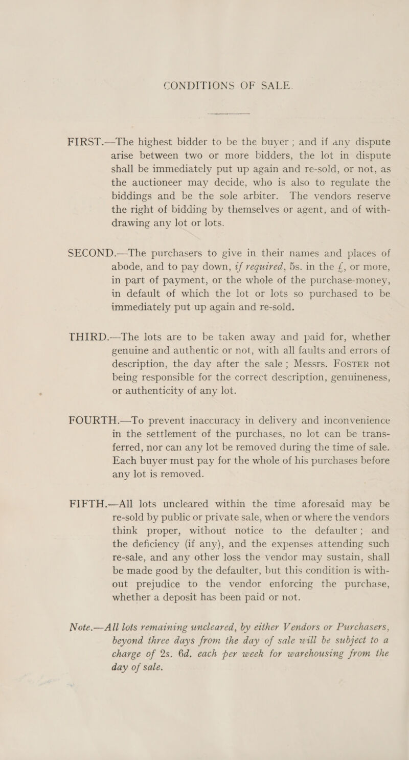 CONDITIONS OF SALE. FIRST.—tThe highest bidder to be the buyer ; and if any dispute arise between two or more bidders, the lot in dispute shall be immediately put up again and re-sold, or not, as the auctioneer may decide, who is also to regulate the biddings and be the sole arbiter. The vendors reserve the right of bidding by themselves or agent, and of with- drawing any lot or lots. SECOND.—The purchasers to give in their names and places of abode, and to pay down, 1f required, 5s. in the £, or more, in part of payment, or the whole of the purchase-money, in default of which the lot or lots so purchased to be immediately put up again and re-sold. THIRD.—tThe lots are to be taken away and paid for, whether genuine and authentic or not, with all faults and errors of description, the day after the sale; Messrs. FOSTER not being responsible for the correct description, genuineness, or authenticity of any lot. FOURTH.—To prevent inaccuracy in delivery and inconvenience in the settlement of the purchases, no lot can be trans- ferred, nor can any lot be removed during the time of sale. Each buyer must pay for the whole of his purchases before any lot is removed. FIFTH.—AII lots uncleared within the time aforesaid may be re-sold by public or private sale, when or where the vendors think proper, without notice to the defaulter; and the deficiency (if any), and the expenses attending such re-sale, and any other loss the vendor may sustain, shall be made good by the defaulter, but this condition is with- out prejudice to the vendor enforcing the purchase, whether a deposit has been paid or not. Note.—All lots remaining uncleared, by either Vendors or Purchasers, beyond three days from the day of sale will be subject to a charge of 2s. 6d. each per week for warehousing from the day of sale.