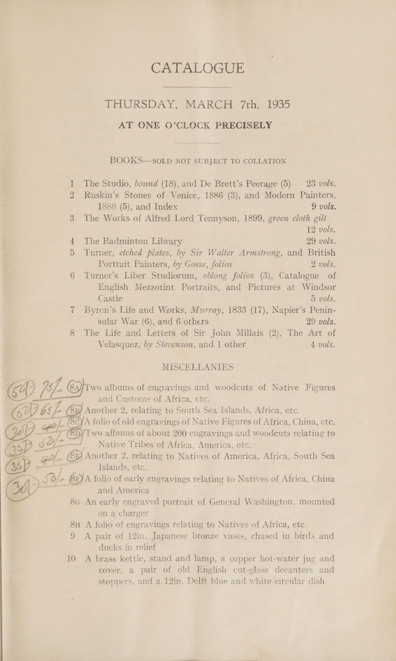 ae Pa x £ § &amp;    CATALOGUE THURSDAY, MARCH fen 1330 AT ONE O’CLOCK PRECISELY  BOOKS—SOLD NOT SUBJECT TO COLLATION The Studio, bound (18), and De Brett’s Peerage (5) 28 vols. Ruskin’s Stones of Venice, 1886 (3), and Modern Painters, 1888 (5), and Index 9 vols. The Works of Alfred Lord Tennyson, 1899, green cloth gili 12 vols. The Badminton Library 29 vols. Turner, etched plates, by Sir Walter Armstrong, and British Portrait Painters, by Gosse, folios 2 vols. Turner’s Liber Studiorum, oblong folios (3), Catalogue of English Mezzotint Portraits, and Pictures at Windsor Castle 5 vols. Byron’s Life and Works, Murray, 1833 (17), Napier’s Penin- sular War (6), and 6 others 29 vols. The Life and Letters of Sir John Millais (2), The Art of Velasquez, by Stevenson, and 1 other 7 4 vols. MISCELLANIES and Customs of Africa, etc. Native Tribes of Africa, America,.etc. Islands, etc. and America on a charger ducks in relief cover, a pair of old English cut-glass decanters and stoppers, and a 12in. Delft blue and white circular dish