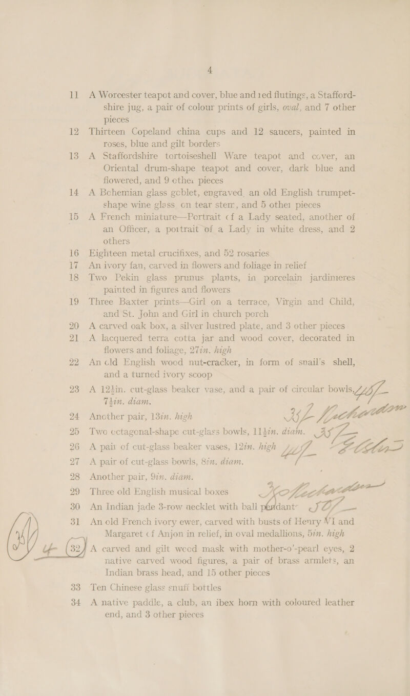 11 A Worcester teapot and cover, blue and ted flutings, a Stafford- shire jug, a pair of colour prints of girls, oval, and 7 other pieces . 12 Thirteen Copeland china cups and 12 saucers, painted in roses, blue and gilt borders 13 A Staffordshire tortoiseshell Ware teapot and cover, an Oriental drum-shape teapot and cover, dark blue and flowered, and 9 cthei pieces 14 A Bohemian glass gcblet, engraved, an old English trumpet- shape wine glass on tear stem, and 5 othe: pieces 15 A French miniature—Portrait cf a Lady seated, another of. | an Officer, a poitrait of a Lady in white dress, and 2 others 16 Eighteen metal crucifixes, and 52 rosaries 17 Anivory fan, carved in flowers and foliage in relief 18 Two Pekin glass prunus plants, in porcelain jardinieres _ painted in figures and flowers 19 Three Baxter prints—Girl on a terrace, Virgin and Child, and St. John and Girl in church porch 20 A carved oak box, a silver lustred plate, and 3 other pieces 21 A lacquered terra cotta jar and wood cover, decorated in flowers and foliage, 277. high 22 Ancld English wocd nut-cracker, in form of snail's shell, and a turned ivory scoop 23 A 12sin. cut-glass beaker vase, aud a pair of circular bowls, Tdin. diam. race 24 Another pair, 13in. high tis fiche 25 Two cctagonal-shape cut-glass bowls, 114m. diam. ear 26 A pair of cut-glass beaker vases, 127”. high Wife a SLE : 27 <A pair of cut-glass bowls, 877. diam. / 28 Another pair, 97x. diam.  29 Three old English musical boxes ae Ca é ee ~A 30 An Indian jade 3-row aecklet with ball péddant- ~JO/_— 31 An old French ivory ewer, carved with busts of Henry VI and Margaret cf Anjon in relief, in oval medallions, 57”. high native carved wood figures, a pair of brass armlets, an Indian brass head, and 15 other pieces 33 Ten Chinese glass snuff bottles 34 <A native paddle, a club, an ibex horn with coloured leather