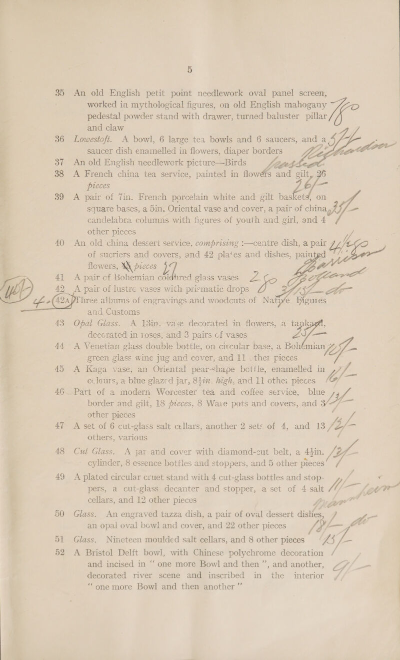 35 36 37 38 39 40 4} 42, 43 44 48 49 52 5 An old English petit point needlework oval panel screen, worked in mythological figures, on old English mahogany ” pedestal powder stand with drawer, turned baluster pillar e and oe saucer ain ena nec in flowers, diaper borders 7 An old English needlework picture—Birds Listed £5 A French china tea service, painted in flowérs and gut, % A pair of 7in. French porcelain white and gilt ee on Vf square bases, a 5in. Oriental vase and cover, a pair of china y, a candelabra columns with figures of youth and girl, and 4 / other pieces y // An old ‘china dessert service, comprising :—centre dish, a pair Lh / of sucriers and covers, and 42 plates and dishes, painigd  flowers, Wi pieces / : A pair of Bohemian coldtired glass vases Ph ; 8 A pair of lustre vases with prismatic drops and Customs Opal Glass. A 13m. vase decorated in flowers, a a eae in roses, and 3 pairs cf vases eft A Venetian glass double bottle, on citcular base, a Bohémian Gf. Sf ain green glass wine jug and cover, and 11 «ther pieces A Kaga vase, an Oriental pear-chape bettle, enamelled in . cclours, a blue glazed jar, 847n. Aigh, and 11 othei pieces Co/ Part of a modern Worcester tea and coffee service, blue border and gilt, 18 pzeces, 8 Waie pots and covers, and SI other pieces y “ rs A set of 6 cut-glass salt cellars, another 2 sets of 4, and 13 /&amp; others, various 7 Cut Glass. <A jar and cover with diamond-cut belt, a 4pin. [Zi oY ri cylinder, 8 essence bottles and stoppers, and 5 other pieces’ , Glass. An engraved tazza dish, a pair of oval dessert ssl, Y an opal oval bowl and cover, and 22 other pieces Glass. Nineteen moulded salt cellars, and 8 other pigtes a 5 a A Bristol Delft bowl, with Chinese Bory cupore decoration / and incised in “ one more Bowl and then ’’, and another, “/ C4 decorated river scene and inscribed in the interior ‘“one more Bowl and then another ”’   