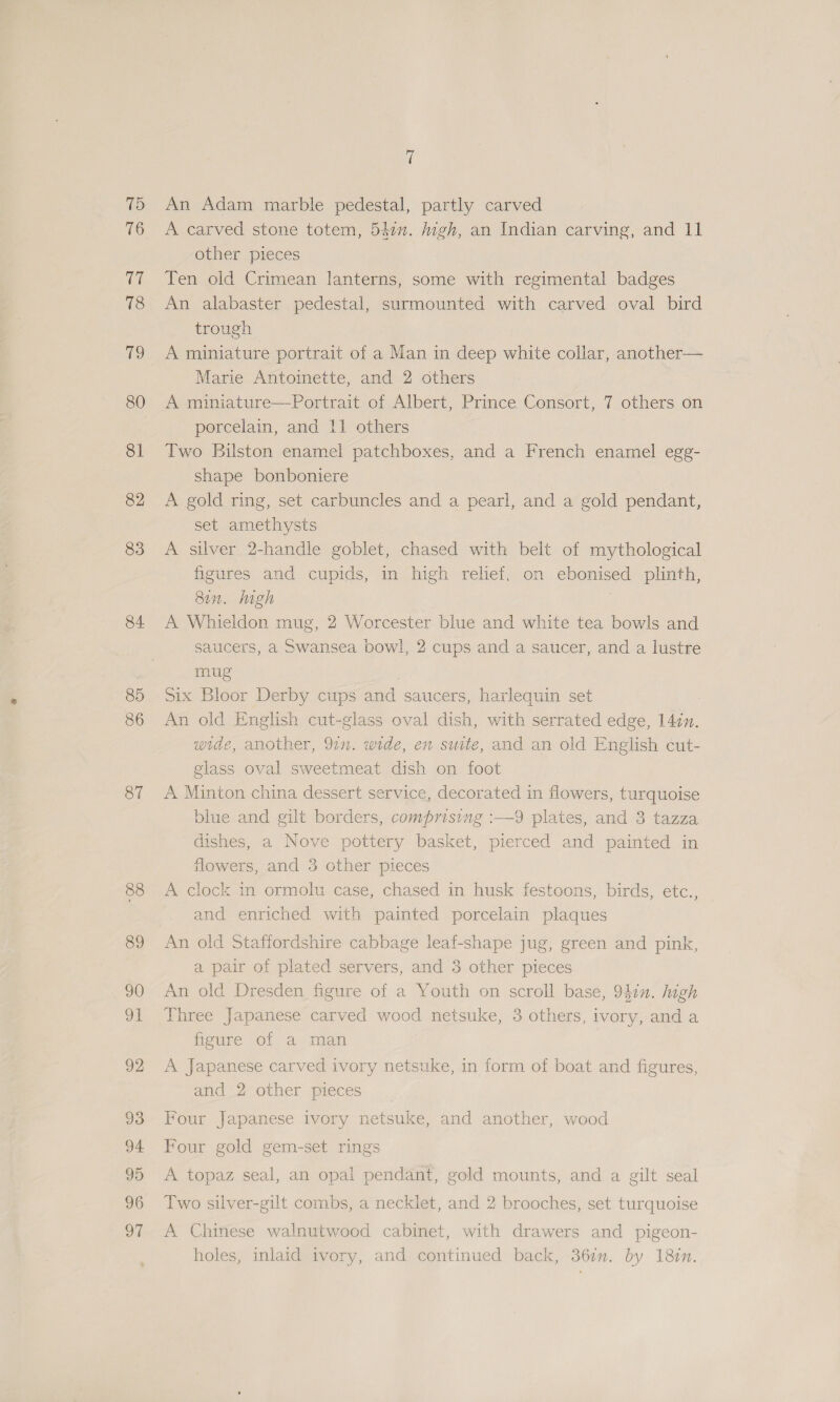 75 76 wy ie 79 80 81 82 83 84 85 86 87 88 89 90 oh 92 93 94 95 96 Dok An Adam marble pedestal, partly carved A carved stone totem, 547. jigh, an Indian carving, and 11 other pieces Ten old Crimean lanterns, some with regimental badges An alabaster pedestal, surmounted with carved oval bird trough A miniature portrait of a Man in deep white collar, another— Marie Antoinette, and 2 others A miniature—Portrait of Albert, Prince Consort, 7 others on porcelain, and 11 others | : Two Bilston enamel patchboxes, and a French enamel egg- shape bonboniere A gold ring, set carbuncles and a pearl, and a gold pendant, set amethysts A silver 2-handle goblet, chased with belt of mythological figures and cupids, in high relief, on ebonised plinth, 8in. high 7 A Whieldon mug, 2 Worcester blue and white tea bowls and saucers, a Swansea bowl, 2 cups and a saucer, and a lustre mug | Six Bloor Derby cups and saucers, harlequin set An old English cut-glass oval dish, with serrated edge, 147. wae, another, 917. wide, en suite, and an old English cut- glass oval sweetmeat dish on foot A Minton china dessert service, decorated in flowers, turquoise blue and gilt borders, comprising :—9 plates, and 3 tazza dishes, a Nove pottery basket, pierced and painted in flowers, and 3 other pieces A clock in ormolu case, chased in husk festoons, birds, etc., and enriched with painted porcelain plaques An old Staffordshire cabbage leaf-shape jug, green and pink, a pair of plated servers, and 3 other pieces An old Dresden figure of a Youth on scroll base, 947n. ligh Three Japanese carved wood netsuke, 3 others, ivory, and a figure of a man A Japanese carved ivory netsuke, in form of boat and figures, and 2 other pieces Four Japanese ivory netsuke, and another, wood Four gold gem-set rings A topaz seal, an opal pendant, gold mounts, and a gilt seal Two silver-gilt combs, a necklet, and 2 brooches, set turquoise A Chinese walnutwood cabinet, with drawers and pigeon- holes, inlaid ivory, and continued back, 361. by 18:mn.